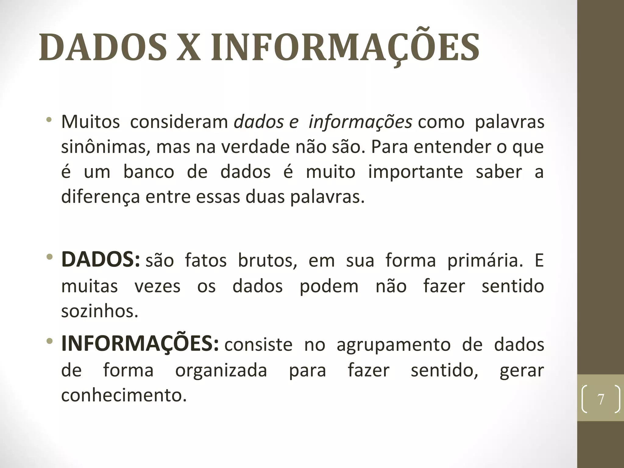 DADOS X INFORMAÇÕES
• Muitos consideram dados e informações como palavras
sinônimas, mas na verdade não são. Para entender o que
é um banco de dados é muito importante saber a
diferença entre essas duas palavras.
• DADOS: são fatos brutos, em sua forma primária. E
muitas vezes os dados podem não fazer sentido
sozinhos.
• INFORMAÇÕES: consiste no agrupamento de dados
de forma organizada para fazer sentido, gerar
conhecimento. 7
 
