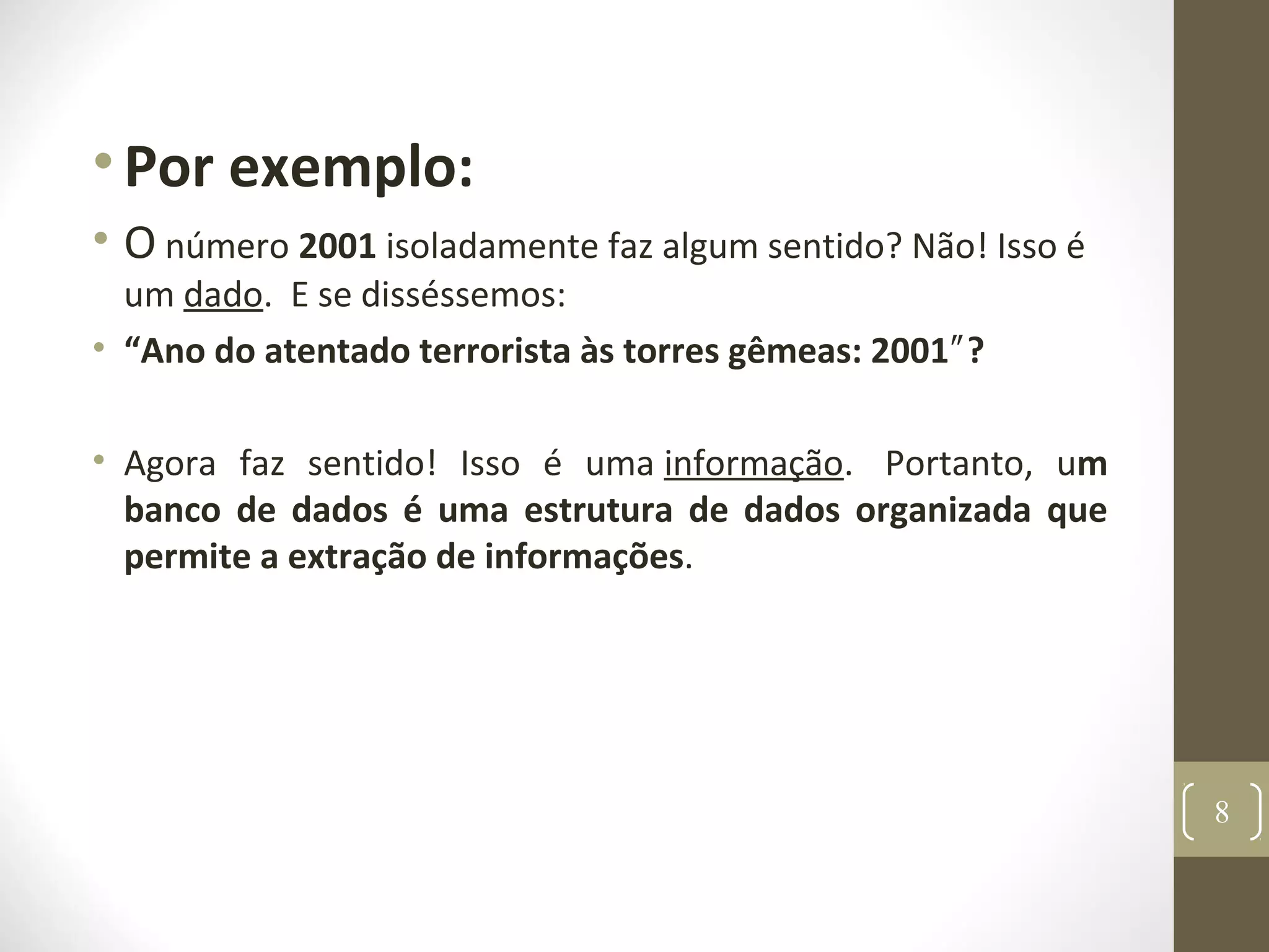 •Por exemplo:
• O número 2001 isoladamente faz algum sentido? Não! Isso é
um dado. E se disséssemos:
• “Ano do atentado terrorista às torres gêmeas: 2001 ?″
• Agora faz sentido! Isso é uma informação. Portanto, um
banco de dados é uma estrutura de dados organizada que
permite a extração de informações.
8
 