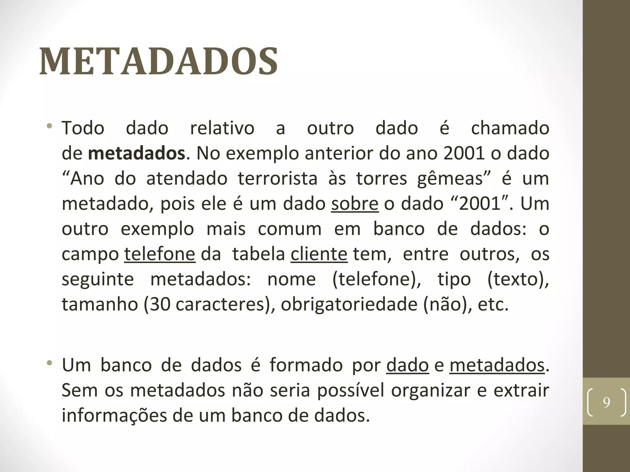 METADADOS
• Todo dado relativo a outro dado é chamado
de metadados. No exemplo anterior do ano 2001 o dado
“Ano do atendado terrorista às torres gêmeas” é um
metadado, pois ele é um dado sobre o dado “2001 . Um″
outro exemplo mais comum em banco de dados: o
campo telefone da tabela cliente tem, entre outros, os
seguinte metadados: nome (telefone), tipo (texto),
tamanho (30 caracteres), obrigatoriedade (não), etc.
• Um banco de dados é formado por dado e metadados.
Sem os metadados não seria possível organizar e extrair
informações de um banco de dados.
9
 