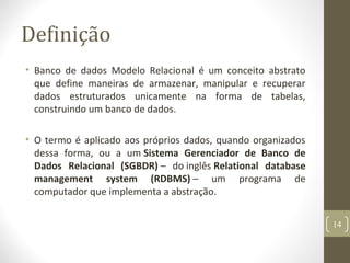 Definição
• Banco de dados Modelo Relacional é um conceito abstrato
que define maneiras de armazenar, manipular e recuperar
dados estruturados unicamente na forma de tabelas,
construindo um banco de dados.
• O termo é aplicado aos próprios dados, quando organizados
dessa forma, ou a um Sistema Gerenciador de Banco de
Dados Relacional (SGBDR) – do inglês Relational database
management system (RDBMS) – um programa de
computador que implementa a abstração.
14
 