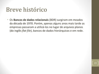 Breve histórico
• Os Bancos de dados relacionais (BDR) surgiram em meados
da década de 1970. Porém, apenas alguns anos mais tarde as
empresas passaram a utilizá-los no lugar de arquivos planos
(do inglês flat file), bancos de dados hierárquicos e em rede.
15
 