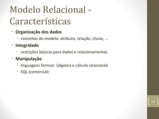 Modelo Relacional -
Características
• Organização dos dados
• conceitos do modelo: atributo, relação, chave, ...
• Integridade
• restrições básicas para dados e relacionamentos
• Manipulação
• linguagens formais (álgebra e cálculo relacional)
• SQL (comercial)
16
 