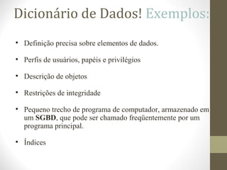 Dicionário de Dados! Exemplos:
• Definição precisa sobre elementos de dados.
• Perfis de usuários, papéis e privilégios
• Descrição de objetos
• Restrições de integridade
• Pequeno trecho de programa de computador, armazenado em
um SGBD, que pode ser chamado freqüentemente por um
programa principal.
• Índices
 