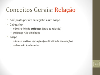 Conceitos Gerais: Relação
• Composto por um cabeçalho e um corpo
• Cabeçalho
• número fixo de atributos (grau da relação)
• atributos não-ambíguos
• Corpo
• número variável de tuplas (cardinalidade da relação)
• ordem não é relevante
23
 