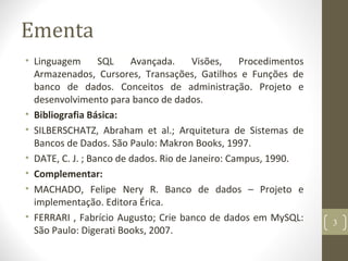 Ementa
• Linguagem SQL Avançada. Visões, Procedimentos
Armazenados, Cursores, Transações, Gatilhos e Funções de
banco de dados. Conceitos de administração. Projeto e
desenvolvimento para banco de dados.
• Bibliografia Básica:
• SILBERSCHATZ, Abraham et al.; Arquitetura de Sistemas de
Bancos de Dados. São Paulo: Makron Books, 1997.
• DATE, C. J. ; Banco de dados. Rio de Janeiro: Campus, 1990.
• Complementar:
• MACHADO, Felipe Nery R. Banco de dados – Projeto e
implementação. Editora Érica.
• FERRARI , Fabrício Augusto; Crie banco de dados em MySQL:
São Paulo: Digerati Books, 2007.
3
 