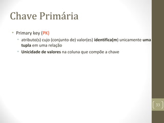 Chave Primária
• Primary key (PK)
• atributo(s) cujo (conjunto de) valor(es) identifica(m) unicamente uma
tupla em uma relação
• Unicidade de valores na coluna que compõe a chave
33
 