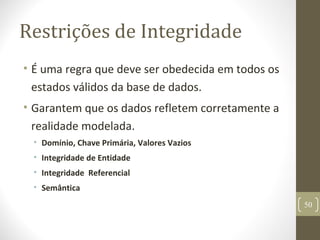 Restrições de Integridade
• É uma regra que deve ser obedecida em todos os
estados válidos da base de dados.
• Garantem que os dados refletem corretamente a
realidade modelada.
• Domínio, Chave Primária, Valores Vazios
• Integridade de Entidade
• Integridade Referencial
• Semântica
50
 