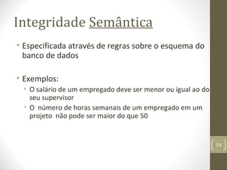 Integridade Semântica
• Especificada através de regras sobre o esquema do
banco de dados
• Exemplos:
• O salário de um empregado deve ser menor ou igual ao do
seu supervisor
• O número de horas semanais de um empregado em um
projeto não pode ser maior do que 50
54
 