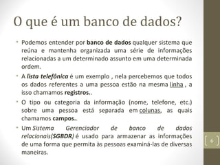 O que é um banco de dados?
• Podemos entender por banco de dados qualquer sistema que
reúna e mantenha organizada uma série de informações
relacionadas a um determinado assunto em uma determinada
ordem.
• A lista telefônica é um exemplo , nela percebemos que todos
os dados referentes a uma pessoa estão na mesma linha , a
isso chamamos registros..
• O tipo ou categoria da informação (nome, telefone, etc.)
sobre uma pessoa está separada em colunas, as quais
chamamos campos..
• Um Sistema Gerenciador de banco de dados
relacionais(SGBDR) é usado para armazenar as informações
de uma forma que permita às pessoas examiná-las de diversas
maneiras.
6
 
