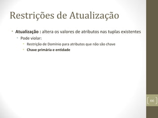 Restrições de Atualização
• Atualização : altera os valores de atributos nas tuplas existentes
• Pode violar:
• Restrição de Domínio para atributos que não são chave
• Chave primária e entidade
66
 