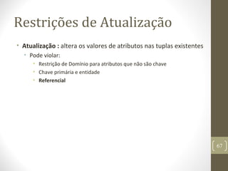 Restrições de Atualização
• Atualização : altera os valores de atributos nas tuplas existentes
• Pode violar:
• Restrição de Domínio para atributos que não são chave
• Chave primária e entidade
• Referencial
67
 