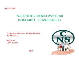 NEUROLOGIA
ACCIDENTE CEREBRO VASCULAR
ISQUEMICO – HEMORRAGICO
Dr. Oscar Ayala López – NEUROCIRUJANO
CATEDRATICO
Residente
Oscar Quispe
2019
 