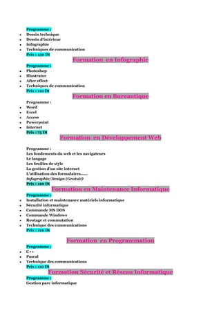 




Programme :
Dessin technique
Dessin d’intérieur
Infographie
Techniques de communication
Prix : 130 Dt

Formation en Infographie





Programme :
Photoshop
Illustrator
After effect
Techniques de communication
Prix : 110 Dt

Formation en Bureautique






Programme :
Word
Excel
Access
Powerpoint
Internet
Prix : 75 Dt

Formation en Développement Web
Programme :
Les fondements du web et les navigateurs
Le langage
Les feuilles de style
La gestion d’un site internet
L’utilisation des formulaires……
Infographie/Design (Gratuit)
Prix : 120 Dt

Formation en Maintenance Informatique







Programme :
Installation et maintenance matériels informatique
Sécurité informatique
Commande MS DOS
Commande Windows
Routage et commutation
Technique des communications
Prix : 120 Dt





Programme :
C++
Pascal
Technique des communications
Prix : 110 Dt

Formation en Programmation

Formation Sécurité et Réseau Informatique
Programme :
Gestion parc informatique

 