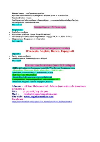 Réseau locaux : configuration gestion
Système d'information : conception, mise en place et exploitation
Administration réseau
Audit système informatique : diagnostique, recommandation et plan d'action
Technique des communications
Prix : 110 Dt

Formation en Mécanique





Programme :
Etude bureautique
Mécanique générale (étude des sollicitations)
Informatique industrielle (algorithme, langage VB, C++, Solid Works)
Diagnostique des pannes et réparation
Prix : 140 Dt

Formation en langues vivantes
(Français, Anglais, Italien, Espagnol)



Objectifs :
Parler avec confiance
Développement des compétences à l’oral
Prix : 95 Dt

Formation Accélérée (100 % Pratique)
- PHP5 & Symfony2, Joomla, Java/J2EE , Wordpress, Dreamweaver...
- Photoshop, illustrator, flash, after effect, CINEMA 4D …
- 3DS Max, Autocad 2D/3D, Solidworks, Catia
- Labview, Isis, PL7, Matlab
- Word, Excel, Power point, Access, Internet
- Comptabilité, sage comptabilité, sage commercial…)
- Français, Anglais, Italien, Espagnol, Russe…

Adresse : 18 Rue Mohamed Ali Ariana (100 mètre de terminus
de métro 2)
Tél :
71 717 118 / 24 161 362
Mail :
contact@sagaformation.com
Site web: www.sagaformation.com
Facebook :
https://www.facebook.com/pages/SAGA_-Formation/505501289542259?ref=hl

 