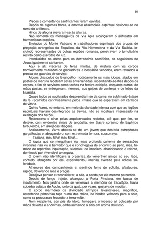 10

    Preces e comentários santificantes foram ouvidos.
    Depois de algumas horas, a enorme assembléia espiritual deslocou-se no
rumo do anfiteatro.
    Hinos de alegria elevaram-se às alturas.
    Não somente os mensageiros da Via Ápia alcançavam o anfiteatro em
harmoniosas orações.
    Enviados do Monte Vaticano e trabalhadores espirituais dos grupos de
pregação evangélica do Esquilino, da Via Nomentana e da Via Salária, in-
cluindo representantes de outras regiões romanas, penetravam o tumultuário
recinto como exércitos de luz.
    Introduzidos na arena para os derradeiros sacrifícios, os seguidores de
Jesus igualmente cantavam.
    Aqui e ali, vísceras de feras mortas, de mistura com os corpos
horrivelmente mutilados de gladiadores e bestiários vencidos, eram retirados à
pressa por guardas de serviço.
    Alguns discípulos do Evangelho, notadamente os mais idosos, atados em
postes de martírio recebiam setas envenenadas, incendiando-se-lhes depois os
corpos, a fim de servirem como tochas na festiva exibição, enquanto outros, de
mãos postas, se entregavam, inermes, aos golpes de panteras e de leões da
Numídia.
    Quase todos os supliciados desprendiam-se da carne, no sublimado êxtase
da fé, recolhidos carinhosamente pelos irmãos que os esperavam em cânticos
de vitória.
    Quinto Varro, no entanto, em meio da claridade intensa com que as legiões
espirituais haviam desintegrado as trevas, não se mostrava interessado na
exaltação dos heróis.
    Relanceava o olhar pelas arquibancadas repletas, até que, por fim, se
deteve, com evidentes sinais de angústia, em álacre conjunto de Espíritos
turbulentos, em arrojadas libações.
    Ansiosamente, Varro abeirou-se de um jovem que desferia estrepitosas
gargalhadas e, abraçando-o, com extremada ternura, sussurrava:
    — Taciano, meu filho! meu filho!...
    O rapaz que se mergulhava na mais profunda corrente de sensações
inferiores não viu o benfeitor que o conchegava de encontro ao peito, mas, to-
mado de repentina inquietação, silenciou de imediato, abandonando o recinto,
dominado por invencível amargura.
    O jovem não identificava a presença do venerável amigo ao seu lado,
contudo, abraçado por ele, experimentou imensa aversão pela odiosa so-
lenidade.
    Alheou-se dos companheiros e, sentindo fome de solidão, afastou-se,
rápido, devorando ruas e praças.
    Desejava pensar e reconsiderar, a sós, a senda por ele mesmo percorrida.
    Depois de longo trajeto, alcançou a Porta Pinciana, em busca de
insulamento. Nos jardins onde se venerava a memória de Esculápio, havia
soberba estátua de Apolo, junto da qual, por vezes, gostava de meditar.
    O corpo marmóreo da divindade olímpica levantava-se, magnífico,
ostentando primorosa taça numa das mãos, de bordos voltados para o solo,
como se procurasse fecundar a terra-mãe.
    Num recipiente, aos pés do ídolo, fumegava o incenso ali colocado por
mãos devotas e anônimas, embalsamando o sítio em aroma delicioso.
 