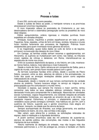 101


                                   1
                             Provas e lutas
    O ano 250, corria sob nuvens pesadas...
    Desde a subida de Décio ao poder, a metrópole romana e as províncias
atravessavam enormes inquietações.
    O novo Imperador odiava os postulados do Cristianismo e, por isso,
desencadeara terrível e sistemática perseguição contra os prosélitos do novo
ideal religioso.
    Editos sanguinolentos, ordens rigorosas e missões punitivas foram
expedidas em variadas direções.
    Ameaças, buscas, inquéritos e prisões espalharam-se em toda a parte.
Fogueiras, feras, espadas, unhas de ferro em brasa, ecúleos, tenazes e cruzes
foram trazidos fartamente aos processos de flagelação. Prêmios foram
estabelecidos para quem inventasse novos gêneros de tortura.
    E os magistrados, quase todos dados ao culto do temor e da bajulice,
primavam na execução dos desejos do novo César.
    Em Cartago, as famílias cristãs sofriam vexames e apedrejamentos; em
Alexandria, os suplícios se multiplicavam sem conto; nas Gálias, os tribunais
viviam repletos de vítimas e delatores; em Roma, intensificavam-se os
espetáculos de morte nos circos...
     Entre os sucessos deploráveis da época, a vila Vetúrio, em Lião, mostrava-
se menos festiva, todavia, mais laboriosa e mais frutescente.
     Desde a morte de Varro, Opílio retirara-se em companhia de Galba, para a
capital do mundo, sem jamais haver trocado palavra com o genro.
     As terríveis surpresas havidas entre ambos, desde o suicídio de Flávio
Súbrio, cavaram, entre os dois, abismos de silêncio e fria animadversão, no
fundo dos quais as amargas revelações obtidas jaziam como segredos
indevassáveis do coração.
     Desajustado, desde o instante em que tomara conhecimento da verdade
alusiva ao pretérito, Taciano buscava afogar no serviço as mágoas e as
preocupações que lhe conturbavam o mundo íntimo.
     Devotado à esposa, que sempre lhe merecia o maior carinho, tentou
concentrar nela todos os seus cabedais afetivos; entretanto, Helena era
demasiado frívola para compreender-lhe a dedicação. Absorvida em atividades
sociais numerosas, viajava frequentemente, ora visitando relações de amizade
em localidades fronteiriças, ora seguindo ao encontro do pai e do irmão, na
metrópole imperial. Estranhara, a princípio, o afastamento paterno, cuja
verdadeira causa jamais conseguiu conhecer, mas habituou-se, por fim, com a
ausência de Vetúrio, supondo que o genitor encontrava mais alegria em
envelhecer, tranquilo, na cidade que lhe servira de berço.
     Sempre acompanhada de Anacleta, sua antiga governanta, era assídua
frequentadora do teatro, do circo, das corridas e dos jogos.
     Não valiam, para alterar-lhe a conduta, as solicitações reiteradas do
esposo, dado à meditação e à dignidade doméstica.
     A jovem senhora encontrava cada dia mil pretextos de ausentar-se,
escrava da opinião pública, das convenções, das modas e dos folguedos
impróprios da sua condição.
     Vetúrio realmente se desligara do enteado, mas não largara mão dos
interesses patrimoniais e, a fim de proteger-se, enviara à herdade um liberto
 