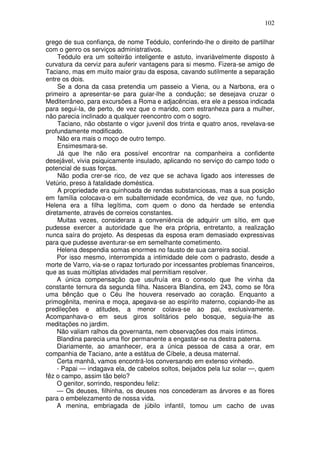 102

grego de sua confiança, de nome Teódulo, conferindo-lhe o direito de partilhar
com o genro os serviços administrativos.
    Teódulo era um solteirão inteligente e astuto, invariàvelmente disposto à
curvatura da cerviz para auferir vantagens para si mesmo. Fizera-se amigo de
Taciano, mas em muito maior grau da esposa, cavando sutilmente a separação
entre os dois.
    Se a dona da casa pretendia um passeio a Viena, ou a Narbona, era o
primeiro a apresentar-se para guiar-lhe a condução; se desejava cruzar o
Mediterrâneo, para excursões a Roma e adjacências, era ele a pessoa indicada
para segui-la, de perto, de vez que o marido, com estranheza para a mulher,
não parecia inclinado a qualquer reencontro com o sogro.
    Taciano, não obstante o vigor juvenil dos trinta e quatro anos, revelava-se
profundamente modificado.
    Não era mais o moço de outro tempo.
    Ensimesmara-se.
    Já que lhe não era possível encontrar na companheira a confidente
desejável, vivia psiquicamente insulado, aplicando no serviço do campo todo o
potencial de suas forças.
    Não podia crer-se rico, de vez que se achava ligado aos interesses de
Vetúrio, preso à fatalidade doméstica.
    A propriedade era quinhoada de rendas substanciosas, mas a sua posição
em família colocava-o em subalternidade econômica, de vez que, no fundo,
Helena era a filha legítima, com quem o dono da herdade se entendia
diretamente, através de correios constantes.
    Muitas vezes, considerara a conveniência de adquirir um sítio, em que
pudesse exercer a autoridade que lhe era própria, entretanto, a realização
nunca saíra do projeto. As despesas da esposa eram demasiado expressivas
para que pudesse aventurar-se em semelhante cometimento.
    Helena despendia somas enormes no fausto de sua carreira social.
    Por isso mesmo, interrompida a intimidade dele com o padrasto, desde a
morte de Varro, via-se o rapaz torturado por incessantes problemas financeiros,
que as suas múltiplas atividades mal permitiam resolver.
    A única compensação que usufruía era o consolo que lhe vinha da
constante ternura da segunda filha. Nascera Blandina, em 243, como se fôra
uma bênção que o Céu lhe houvera reservado ao coração. Enquanto a
primogênita, menina e moça, apegava-se ao espírito materno, copiando-lhe as
predileções e atitudes, a menor colava-se ao pai, exclusivamente.
Acompanhava-o em seus giros solitários pelo bosque, seguia-lhe as
meditações no jardim.
    Não valiam ralhos da governanta, nem observações dos mais íntimos.
    Blandina parecia uma flor permanente a engastar-se na destra paterna.
    Diariamente, ao amanhecer, era a única pessoa de casa a orar, em
companhia de Taciano, ante a estátua de Cíbele, a deusa maternal.
    Certa manhã, vamos encontrá-los conversando em extenso vinhedo.
    - Papai — indagava ela, de cabelos soltos, beijados pela luz solar —, quem
fêz o campo, assim tão belo?
    O genitor, sorrindo, respondeu feliz:
    — Os deuses, filhinha, os deuses nos concederam as árvores e as flores
para o embelezamento de nossa vida.
    A menina, embriagada de júbilo infantil, tomou um cacho de uvas
 