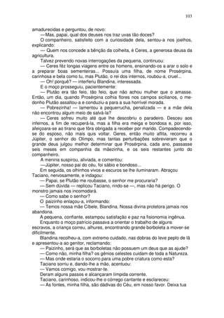 103

amadurecidas e perguntou, de novo:
     — Mas, papai, qual dos deuses nos traz uvas tão doces?
     O companheiro, satisfeito com a curiosidade dela, sentou-a nos joelhos,
explicando:
     — Quem nos concede a bênção da colheita, é Ceres, a generosa deusa da
agricultura.
     Talvez prevendo novas interrogações da pequena, continuou:
     — Ceres fêz longas viagens entre os homens, ensinando-os a arar o solo e
a preparar boas sementeiras... Possuía uma filha, de nome Prosérpina,
carinhosa e bela como tu, mas Plutão, o rei dos internos, roubou-a, cruel...
     — Oh! porquê? — interferiu Blandina, interessada.
     E o moço prosseguiu, pacientemente:
     — Plutão era tão feio, tão feio, que não achou mulher que o amasse.
Então, um dia, quando Prosérpina colhia flores nos campos sicilianos, o me-
donho Plutão assaltou-a e conduziu-a para a sua horrível morada.
     — Pobrezinha! — lamentou a pequerrucha, penalizada — e a mãe dela
não encontrou algum meio de salvá-la?
     — Ceres sofreu muito até que lhe descobriu o paradeiro. Desceu aos
infernos, a fim de recuperá-la, mas a filha era meiga e bondosa e, por isso,
afeiçoara-se ao tirano que fôra obrigada a receber por marido. Compadecendo-
se do esposo, não mais quis voltar. Geres, então muito aflita, recorreu a
Júpiter, o senhor do Olimpo, mas tantas perturbações sobrevieram que o
grande deus julgou melhor determinar que Prosérpina, cada ano, passasse
seis meses em companhia da mãezinha, e os seis restantes junto do
companheiro.
     A menina suspirou, aliviada, e comentou:
     — Júpiter, nosso pai do céu, foi sábio e bondoso...
     Em seguida, os olhinhos vivos e escuros se lhe iluminaram. Abraçou
Taciano, nervosamente, e indagou:
     — Papai, se Plutão me roubasse, o senhor me procuraria?
     — Sem dúvida — replicou Taciano, rindo-se —, mas não há perigo. O
monstro jamais nos incomodará.
     — Como sabe o senhor?
     O paizinho enlaçou-a, informando:
     — Temos nossa mãe Cíbele, Blandina. Nossa divina protetora jamais nos
abandona.
     A pequena, confiante, estampou satisfação e paz na fisionomia ingênua.
     Enquanto o moço patrício passava a orientar o trabalho de alguns
escravos, a criança correu, alhures, encontrando grande borboleta a mover-se
dificilmente.
     Blandina recolheu-a, com extremo cuidado, nas dobras do leve peplo de lã
e apresentou-a ao genitor, reclamando:
     — Paizinho, será que as borboletas não possuem um deus que as ajude?
     — Como não, minha filha? os gênios celestes cuidam de toda a Natureza.
     — Mas onde estaria o socorro para uma pobre criatura como esta?
     Taciano sorriu e, dando-lhe a mão, acentuou:
     — Vamos comigo, vou mostrar-te.
     Deram alguns passos e alcançaram límpida corrente.
     Taciano, carinhoso, indicou-lhe o córrego cantante e esclareceu:
     — As fontes, minha filha, são dádivas do Céu, em nosso favor. Deixa tua
 