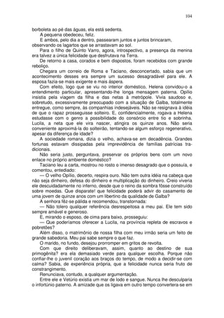 104

borboleta ao pé das águas, ela está sedenta.
     A pequena obedeceu, feliz.
     E ambos, pelo dia a dentro, passearam juntos e juntos brincaram,
observando os lagartos que se arrastavam ao sol.
    Para o filho de Quinto Varro, agora, introspectivo, a presença da menina
era talvez a única felicidade que desfrutava na Terra.
    De retorno a casa, corados e bem dispostos, foram recebidos com grande
reboliço.
    Chegara um correio de Roma e Taciano, desconcertado, sabia que um
acontecimento desses era sempre um sucesso desagradável para ele. A
esposa fazia-se mais exigente e mais áspera.
    Com efeito, logo que se viu no interior doméstico, Helena convidou-o a
entendimento particular, apresentando-lhe longa mensagem paterna. Opílio
insistia pela viagem da filha e das netas à metrópole. Vivia saudoso e,
sobretudo, excessivamente preocupado com a situação de Galba, totalmente
entregue, como sempre, às companhias indesejáveis. Não se resignava à idéia
de que o rapaz prosseguisse solteiro. E, confidencialmente, rogava a Helena
estudasse com o genro a possibilidade do consórcio entre tio e sobrinha.
Lucila, a neta que ele vira nascer, atingira os quinze anos. Não seria
conveniente aproximá-la do solteirão, tentando-se algum esforço regenerativo,
apesar da diferença de idade?
    A sociedade romana, dizia o velho, achava-se em decadência. Grandes
fortunas estavam dissipadas pela imprevidência de famílias patrícias tra-
dicionais.
    Não seria justo, perguntava, preservar os próprios bens com um novo
enlace no próprio ambiente doméstico?
    Taciano leu a carta, mostrou no rosto o imenso desagrado que o possuía, e
comentou, entediado:
    — O velho Opílio, decerto, respira ouro. Não tem outra idéia na cabeça que
não seja dinheiro, defesa do dinheiro e multiplicação do dinheiro. Creio viveria
ele descuidadamente no inferno, desde que o reino da sombra fôsse construído
sobre moedas. Que disparate! que felicidade poderá advir do casamento de
uma jovem de quinze anos com um libertino da qualidade de Galba?
    A senhora fêz-se pálida e recomendou, transtornada:
    — Não tolero qualquer referência desrespeitosa a meu pai. Ele tem sido
sempre amável e generoso.
    E, mirando o esposo, de cima para baixo, prosseguiu:
    — Que poderíamos oferecer a Lucila, na província repleta de escravos e
pobretões?
    Além disso, o matrimônio de nossa filha com meu irmão seria um feito de
grande sabedoria. Meu pai sabe sempre o que faz.
    O marido, no fundo, desejou prorromper em gritos de revolta.
    Com que direito deliberavam, assim, quanto ao destino de sua
primogênita? era ela demasiado verde para qualquer escolha. Porque não
confiar-lhe o juvenil coração aos braços do tempo, de modo a decidir-se com
calma? Sabia, de experiência própria, que a felicidade nunca seria fruto de
constrangimento.
    Renunciava, contudo, a qualquer argumentação.
    Entre ele e Vetúrio existia um mar de lodo e sangue. Nunca lhe desculparia
o infortúnio paterno. A amizade que os ligava em outro tempo convertera-se em
 