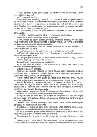 109

    — Por Serápis! nunca ouvi, antes, tão formoso hino às estrelas. Quem
teceu tão lindo poema?
    — Foi meu pai, senhor.
    O excursionista sentiu algo estranho no coração. Aquela voz penetrava-lhe
as fibras mais íntimas. Enterneceu-se-lhe inexplicavelmente a alma. Que faria
aquela mulher assim só, na praia agora povoada de sombras? Observando que
ela e Blandina se entendiam num abraço carinhoso e natural, esqueceu a idéia
de retornar ao batel e considerou, gentil:
    — Francamente, ser-me-ia grato conhecer, de perto, o autor da delicada
composição.
    — É fácil — explicou a moça, alegre —, moramos aqui mesmo.
    Oferecendo a mão à menina, tomou a dianteira.
    O trio, depois de alguns passos, penetrou uma casa singela, em cuja peça
mais importante, uma sala acanhada e desconfortável, um velho, à claridade
de duas tochas, consertava precioso alaúde.
    Diversos instrumentos musicais amontoavam-se no recinto, revelando a
profissão do dono da casa.
    Desajeitada, a jovem apresentou os recém-chegados, explicando:
    — Papai, são dois viajantes do rio. Escutaram a canção às estrelas e
interessaram-se pelo autor.
    — Oh! quão generosos! — e o velho acrescentou, mostrando largo sorriso:
— entrai! a casa é pequenina, mas é vossa.
    Entendimento reconfortante foi entabulado.
    O ancião, que se abeirava dos setenta anos, trazia nos olhos e nas
palavras irradiante vigor juvenil.
    Biografou-se, sem afetação.
    Chamava-se Basílio e nascera em Roma, filho de escravos gregos. Embora
endividado com o ex-senhor, Jubélio Carpo, que o alforriara, prosseguia na
posição de liberto, agindo por conta própria.
    Carpo, nobre romano, era quase da idade dele. Meninos ainda, haviam
crescido juntos, e, por isso, casaram-se ambos quase ao mesmo tempo.
    Cecília Prisciliana, a esposa do senhor, adoecera de peste, logo após o
nascimento do segundo filho, e Júnia Glaura, sua mulher, escrava e amiga,
devotara-se à matrona com tamanho desvelo que conseguira salvar-lhe a
existência, mas à custa da própria vida.
    Adquirindo a perigosa moléstia, Júnia impusera-lhe a viuvez, deixando-lhe
uma filhinha de nome Lívia, que sobreviveu pouco tempo.
    Compadecidos da sorte dele, os patrões emanciparam-no, sob a condição
de lhes pagar, em qualquer tempo, os pesados débitos que contraíra, para
socorrer os familiares.
    Todavia, não pudera prosseguir em Roma, onde tantas recordações
dolorosas lhe martirizavam o espírito.
    Desgostoso, retirara-se para a ilha de Cipro, onde passara muitos anos,
mergulhado em estudos filosóficos, buscando fugir de si mesmo.
    Ali recebera como presente dos deuses — acentuava sorridente — a sua
nova filha, à qual deu o mesmo nome da primeira.
    Lívia surgira-lhe no justo momento em que se via mais infortunado e mais
só.
    Desesperado com os obstáculos constantes que se lhe deparavam, sem
nunca haver encontrado recursos para liquidar os compromissos econômicos
 