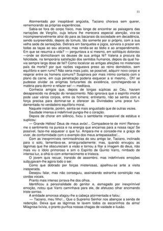 11

     Atormentado por insopitável angústia, Taciano chorava sem querer,
rememorando as próprias experiências.
     Sabia-se fora do corpo físico, mas longe de encontrar as paisagens das
narrações de Vergílio, cuja leitura lhe merecera especial atenção, vira-se
incompreensivelmente atraí do para as bacanais da sociedade em decadência,
sendo surpreendido, depois do túmulo, tão somente por si próprio, com a sua
velha sede de sensações. Delirara em banquetes e jogos, sorvera o prazer em
todas as taças ao seu alcance, mas rendia-se ao tédio e ao arrependimento.
Em que se resumia a vida? — perguntava a si mesmo, em solilóquio doloroso
—onde se domiciliavam os deuses de sua antiga fé? Valeria a procura da
felicidade, na temporária satisfação dos sentidos humanos, depois da qual ha-
via sempre larga dose de fel? Como localizar as antigas afeições no misterioso
país da morte? por que razões vagueava preso ao reino doméstico, sem
equilíbrio e sem rumo? Não seria mais justo, se possível, adquirir novo corpo e
respirar entre os homens comuns? Suspirava por mais íntimo contacto com o
plano da carne, em cuja penetração poderia esquecer a si mesmo... Oh! se
pudesse olvidar os enigmas torturantes da existência, conchegando-se à
matéria para dormir e refazer-se! — meditava.
     Conhecia amigos que, depois de longas súplicas ao Céu, haviam
desaparecido na direção do renascimento. Não ignorava que o espírito imortal
pode usar vários corpos, entre os homens; entretanto, não se sentia com a
força precisa para dominar-se e oferecer às Divindades uma prece fun-
damentada no verdadeiro equilíbrio moral.
     Naquele instante, porém, sentia-se mais angustiado que de outras vezes.
     Saudade imensa e indefinível pungia-lhe o coração.
     Depois de chorar em silêncio, fixou o semblante impassível da estátua e
suplicou:
     — Grande Hélios! Deus de meus avós!... Compadece-te de mim! Renova-
me o sentimento na pureza e na energia que encarnas para a nossa raça! Se
possível, faze-me esquecer o que fui. Ampara-me e concede-me a graça de
viver, de conformidade com o exemplo dos meus antepassados!...
     Com as inexprimíveis reminiscências do seu antigo lar, Taciano, inclinado
para o solo, lamentava-se, amarguradamente; mas, quando enxugou as
lágrimas que lhe obscureciam a visão e tornou a fitar a imagem do deus, não
mais viu o ídolo primoroso e sim o Espírito de Quinto Varro, nimbado de
intensa luz, a olhá-lo com enternecimento e tristeza.
     O jovem quis recuar, transido de assombro, mas indefiníveis emoções
subjugavam-lhe agora todo o ser.
     Como que dobrado por forças misteriosas, ajoelhou-se ante a visita
inesperada.
     Desejou falar, mas não conseguiu, assinalando estranha constrição nas
cordas vocais.
     Pranto mais intenso jorrava-lhe dos olhos.
     Identificou a personalidade do genitor e, esmagado por inexprimível
emoção, notou que Varro caminhava para ele, de afetuoso olhar encimando
triste sorriso.
     A entidade amorosa afagou-lhe a cabeça atormentada e falou:
      — Taciano, meu filho!... Que o Supremo Senhor nos abençoe a senda de
redenção. Deixa que as lágrimas te lavem todos os escaninhos da alma!
Milagrosa lixívia, o pranto purifica nossas chagas de vaidade e ilusão.
 
