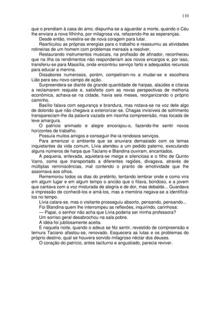 110

que o prendiam à casa do amo, dispunha-se a aguardar a morte, quando o Céu
lhe enviara a nova filhinha, por milagrosa via, refazendo-lhe as esperanças.
     Desde então, investira-se de nova coragem para lutar.
     Rearticulou as próprias energias para o trabalho e reassumiu as atividades
rotineiras de um homem com problemas mensais a resolver.
     Restaurando instrumentos musicais, na profissão de afinador, reconheceu
que na ilha os rendimentos não responderiam aos novos encargos e, por isso,
transferiu-se para Massília, onde encontrou serviço farto e adequados recursos
para educar a menina.
     Dissabores numerosos, porém, compeliram-no a mudar-se e escolhera
Lião para seu novo campo de ação.
     Surpreendera-se diante da grande quantidade de harpas, alaúdes e cítaras
a reclamarem reajuste e, satisfeito com as novas perspectivas de melhoria
econômica, achava-se na cidade, havia seis meses, reorganizando o próprio
caminho.
     Basílio falava com segurança e brandura, mas notava-se na voz dele algo
de dolorido que não chegava a exteriorizar-se. Chagas invisíveis de sofrimento
transpareciam-lhe da palavra vazada em risonha compreensão, mas tocada de
leve amargura.
     O patrício animado e alegre encorajou-o, fazendo-lhe sentir novos
horizontes de trabalho.
     Possuía muitos amigos e conseguir-lhe-ia rendosos serviços.
     Para amenizar o ambiente que se anuviara demasiado com os temas
inquietantes da vida comum, Lívia atendeu a um pedido paterno, executando
alguns números de harpa que Taciano e Blandina ouviram, encantados.
     A pequena, enlevada, aquietara-se meiga e silenciosa e o filho de Quinto
Varro, como que transportado a diferentes regiões, divagava, através de
múltiplas reminiscências, mal contendo o pranto de emotividade que lhe
assomava aos olhos.
     Rememorou todos os dias do pretérito, tentando lembrar onde e como vira
em algum lugar e em algum tempo o ancião que o fitava, bondoso, e a jovem
que cantava com a voz misturada de alegria e de dor, mas debalde... Guardava
a impressão de conhecê-los e amá-los, mas a memória negava-se a identificá-
los no tempo.
     Lívia calara-se, mas o visitante prosseguiu absorto, pensando, pensando...
     Foi Blandina quem lhe interrompeu as reflexões, inquirindo, carinhosa:
     — Papai, o senhor não acha que Lívia poderia ser minha professora?
     Um sorriso geral desabrochou na sala pobre.
     A idéia foi jubilosamente aceita.
     E naquela noite, quando o adeus se fêz sentir, revestido de compreensão e
ternura Taciano afastou-se, renovado. Esquecera as lutas e os problemas do
próprio destino, qual se houvera sorvido milagroso néctar dos deuses.
     O coração do patrício, antes taciturno e angustiado, parecia reviver.
 