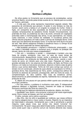 111


                                  2
                           Sonhos e aflições
     De olhos postos no firmamento que se povoava de constelações, vamos
encontrar Basílio, envolvido pelas brisas suaves do rio, falando para os ouvidos
de Taciano, admirado:
     — A vida para nós ainda representa impenetrável segredo celeste. Não
passamos de animálculos que pensam. O poder é uma fantasia na mão do
homem, assim como a beleza é um engodo no coração da mulher. Visitei o
Egito, em companhia de dois sacerdotes de Amatunte, e ali encontramos
variados remanescentes da sabedoria imortal. Estudei minuciosamente, nas
pirâmides de Gizé, os problemas da vida e da morte, entrando em cogitações
profundas sobre a transmigração das almas. O que aprendemos, em nossos
cultos exteriores, é mera sombra da realidade. A truculência política dos
últimos séculos prejudicou em toda a parte o serviço da revelação divina. Creio
assim que nos abeiramos de tempos novos. O mundo tem fome de fé viva para
ser feliz. Não admito estejamos limitados à existência física e o Olimpo há de
ampliar-se para responder às nossas aspirações...
     — Não acreditas, porventura — interferiu o interlocutor, preocupado —, que
nos basta à felicidade coletiva a confiança pura e simples na proteção dos
deuses, dentro do culto aos nossos antepassados?
     — Sim sim — considerou o ancião —, simplicidade é também uma das
faces do enigma, entretanto, meu caro, no caso do nosso tempo de
incomensuráveis desequilíbrios morais, avulta o problema do homem. Não
somos bonecos nos tentáculos da fatalidade. Somos almas, usando a vesti-
menta de carne, em trânsito para uma vida maior. Pesquisei em todas as
grandes estradas da fé, nos arquivos da Índia védica, do Egito, da Pérsia e da
Grécia e, em todos os instrutores veneráveis, observei a mesma visão da glória
eterna a que somos destinados. Tenho de mim para comigo que somos um
templo vivo em construção, através de cujos altares se expressará no Infinito a
grandeza divina. Nas experiências da Terra, porém, conseguimos edificar tão
somente os alicerces do santuário, prosseguindo, além da morte do corpo, na
complementação da obra sublime. Nas lutas da existência animal,
desenvolvemos as potencialidades do espírito, habilitando-nos à elevação aos
pináculos da vida.
     E, depois de uma pausa em que parecia refletir quanto aos conceitos que
enunciara, ponderou:
     — Por isso mesmo, o problema é muitíssimo mais vasto. É indispensável
saibamos destacar a dignidade humana, imanente em todas as criaturas.
Escravos e senhores são filhos do mesmo Pai.
     O amigo que lhe registrava atentamente as palavras, objetou, de chofre:
     — Igualdade? isso, porém, viria contrariar a estrutura de nossa organização
social. Como nivelar as classes, sem ferir as tradições?
     O velho, contudo, sorriu calmo e acentuou:
     — Meu filho, não me refiro à igualdade por violência, que viesse enfileirar
na mesma categoria bons e maus, justos e injustos. Reporto-me ao imperativo
de fraternidade e educação. Compreendo que a vida é semelhante a grande
máquina, cujas peças vivas, que somos nós, devem funcionar har-
moniosamente. Há quem nasça para determinada tarefa, a distância da nossa,
como existe quem veja o caminho comum de maneira diferente dos nossos
 