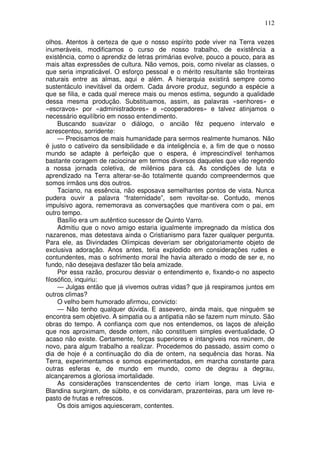 112

olhos. Atentos à certeza de que o nosso espírito pode viver na Terra vezes
inumeráveis, modificamos o curso de nosso trabalho, de existência a
existência, como o aprendiz de letras primárias evolve, pouco a pouco, para as
mais altas expressões de cultura. Não vemos, pois, como nivelar as classes, o
que seria impraticável. O esforço pessoal e o mérito resultante são fronteiras
naturais entre as almas, aqui e além. A hierarquia existirá sempre como
sustentáculo inevitável da ordem. Cada árvore produz, segundo a espécie a
que se filia, e cada qual merece mais ou menos estima, segundo a qualidade
dessa mesma produção. Substituamos, assim, as palavras «senhores» e
«escravos» por «administradores» e «cooperadores» e talvez atinjamos o
necessário equilíbrio em nosso entendimento.
     Buscando suavizar o diálogo, o ancião fêz pequeno intervalo e
acrescentou, sorridente:
     — Precisamos de mais humanidade para sermos realmente humanos. Não
é justo o cativeiro da sensibilidade e da inteligência e, a fim de que o nosso
mundo se adapte à perfeição que o espera, é imprescindível tenhamos
bastante coragem de raciocinar em termos diversos daqueles que vão regendo
a nossa jornada coletiva, de milênios para cá. As condições de luta e
aprendizado na Terra alterar-se-ão totalmente quando compreendermos que
somos irmãos uns dos outros.
     Taciano, na essência, não esposava semelhantes pontos de vista. Nunca
pudera ouvir a palavra “fraternidade”, sem revoltar-se. Contudo, menos
impulsivo agora, rememorava as conversações que mantivera com o pai, em
outro tempo.
     Basílio era um autêntico sucessor de Quinto Varro.
     Admitiu que o novo amigo estaria igualmente impregnado da mística dos
nazarenos, mas detestava ainda o Cristianismo para fazer qualquer pergunta.
Para ele, as Divindades Olímpicas deveriam ser obrigatoriamente objeto de
exclusiva adoração. Anos antes, teria explodido em considerações rudes e
contundentes, mas o sofrimento moral lhe havia alterado o modo de ser e, no
fundo, não desejava desfazer tão bela amizade.
     Por essa razão, procurou desviar o entendimento e, fixando-o no aspecto
filosófico, inquiriu:
     — Julgas então que já vivemos outras vidas? que já respiramos juntos em
outros climas?
     O velho bem humorado afirmou, convicto:
     — Não tenho qualquer dúvida. E assevero, ainda mais, que ninguém se
encontra sem objetivo. A simpatia ou a antipatia não se fazem num minuto. São
obras do tempo. A confiança com que nos entendemos, os laços de afeição
que nos aproximam, desde ontem, não constituem simples eventualidade, O
acaso não existe. Certamente, forças superiores e intangíveis nos reúnem, de
novo, para algum trabalho a realizar. Procedemos do passado, assim como o
dia de hoje é a continuação do dia de ontem, na sequência das horas. Na
Terra, experimentamos e somos experimentados, em marcha constante para
outras esferas e, de mundo em mundo, como de degrau a degrau,
alcançaremos a gloriosa imortalidade.
     As considerações transcendentes de certo iriam longe, mas Livia e
Blandina surgiram, de súbito, e os convidaram, prazenteiras, para um leve re-
pasto de frutas e refrescos.
     Os dois amigos aquiesceram, contentes.
 