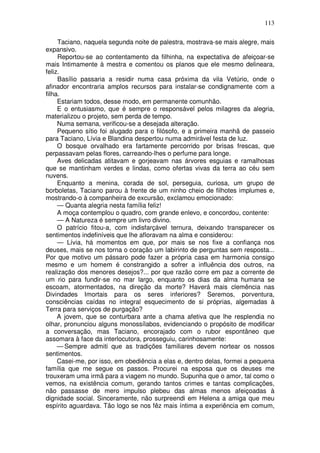 113

     Taciano, naquela segunda noite de palestra, mostrava-se mais alegre, mais
expansivo.
     Reportou-se ao contentamento da filhinha, na expectativa de afeiçoar-se
mais Intimamente à mestra e comentou os planos que ele mesmo delineara,
feliz.
     Basílio passaria a residir numa casa próxima da vila Vetúrio, onde o
afinador encontraria amplos recursos para instalar-se condignamente com a
filha.
     Estariam todos, desse modo, em permanente comunhão.
     E o entusiasmo, que é sempre o responsável pelos milagres da alegria,
materializou o projeto, sem perda de tempo.
     Numa semana, verificou-se a desejada alteração.
     Pequeno sítio foi alugado para o filósofo, e a primeira manhã de passeio
para Taciano, Lívia e Blandina despertou numa admirável festa de luz.
     O bosque orvalhado era fartamente percorrido por brisas frescas, que
perpassavam pelas flores, carreando-lhes o perfume para longe.
     Aves delicadas atitavam e gorjeavam nas árvores esguias e ramalhosas
que se mantinham verdes e lindas, como ofertas vivas da terra ao céu sem
nuvens.
     Enquanto a menina, corada de sol, perseguia, curiosa, um grupo de
borboletas, Taciano parou à frente de um ninho cheio de filhotes implumes e,
mostrando-o à companheira de excursão, exclamou emocionado:
     — Quanta alegria nesta família feliz!
     A moça contemplou o quadro, com grande enlevo, e concordou, contente:
     — A Natureza é sempre um livro divino.
     O patrício fitou-a, com indisfarçável ternura, deixando transparecer os
sentimentos indefiníveis que lhe afloravam na alma e considerou:
     — Lívia, há momentos em que, por mais se nos fixe a confiança nos
deuses, mais se nos torna o coração um labirinto de perguntas sem resposta...
Por que motivo um pássaro pode fazer a própria casa em harmonia consigo
mesmo e um homem é constrangido a sofrer a influência dos outros, na
realização dos menores desejos?... por que razão corre em paz a corrente de
um rio para fundir-se no mar largo, enquanto os dias da alma humana se
escoam, atormentados, na direção da morte? Haverá mais clemência nas
Divindades Imortais para os seres inferiores? Seremos, porventura,
consciências caídas no integral esquecimento de si próprias, algemadas à
Terra para serviços de purgação?
     A jovem, que se conturbara ante a chama afetiva que lhe resplendia no
olhar, pronunciou alguns monossílabos, evidenciando o propósito de modificar
a conversação, mas Taciano, encorajado com o rubor espontâneo que
assomara à face da interlocutora, prosseguiu, carinhosamente:
     — Sempre admiti que as tradições familiares devem nortear os nossos
sentimentos.
     Casei-me, por isso, em obediência a elas e, dentro delas, formei a pequena
família que me segue os passos. Procurei na esposa que os deuses me
trouxeram uma irmã para a viagem no mundo. Supunha que o amor, tal como o
vemos, na existência comum, gerando tantos crimes e tantas complicações,
não passasse de mero impulso plebeu das almas menos afeiçoadas à
dignidade social. Sinceramente, não surpreendi em Helena a amiga que meu
espírito aguardava. Tão logo se nos fêz mais íntima a experiência em comum,
 