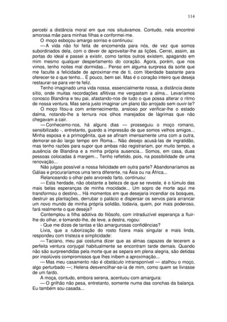 114

percebi a distância moral em que nos situávamos. Contudo, nela encontrei
amorosa mãe para minhas filhas e conformei-me.
     O moço esboçou amargo sorriso e continuou:
     — A vida não foi feita de encomenda para nós, de vez que somos
subordinados dela, com o dever de aproveitar-lhe as lições. Cerrei, assim, as
portas do ideal e passei a existir, como tantos outros existem, apagando em
mim mesmo qualquer despertamento do coração. Agora, porém, que nos
vimos, tenho noites mal dormidas... Penso em alguma surpresa da sorte que
me faculte a felicidade de aproximar-me de ti, com liberdade bastante para
oferecer-te o que tenho... É pouco, bem sei. Mas é o coração inteiro que deseja
restaurar-se para ver-te feliz.
     Tenho imaginado uma vida nossa, essencialmente nossa, a distância deste
sítio, onde muitas recordações aflitivas me vergastam a alma... Levaríamos
conosco Blandina e teu pai, afastando-nos de tudo o que possa alterar o ritmo
de nossa ventura. Mas seria justo imaginar um plano tão arrojado sem ouvir-te?
     O moço fitou-a com enternecimento, ansioso por verificar-lhe o estado
dalma, notando-lhe a ternura nos olhos marejados de lágrimas que não
chegavam a cair.
     — Conhecemo-nos, há alguns dias — prosseguiu o moço romano,
sensibilizado -, entretanto, guardo a impressão de que somos velhos amigos...
Minha esposa e a primogênita, que se afinam imensamente uma com a outra,
demorar-se-ão largo tempo em Roma... Não desejo acusá-las de ingratidão,
mas tenho razões para supor que ambas não registrariam, por muito tempo, a
ausência de Blandina e a minha própria ausencia... Somos, em casa, duas
pessoas colocadas à margem... Tenho refletido, pois, na possibilidade de uma
renovação...
     Não julgas possível a nossa felicidade em outra parte? Abandonaríamos as
Gálias e procuraríamos uma terra diferente, na Ásia ou na África...
     Relanceando o olhar pelo arvoredo farto, continuou:
     — Esta herdade, não obstante a beleza de que se reveste, é o túmulo das
mais belas esperanças de minha mocidade... Um sopro de morte aqui me
transformou o destino... Há momentos em que desejaria incendiar os bosques,
destruir as plantações, derrubar o palácio e dispersar os servos para arrancar
um novo mundo de minha própria solidão, todavia, quem, por mais poderoso,
fará realmente o que deseja?
     Contemplou a filha adotiva do filósofo, com intraduzível esperança a fluir-
lhe do olhar, e tomando-lhe, de leve, a destra, rogou:
     - Que me dizes de tantas e tão amargurosas confidências?
     Lívia, que a ruborização do rosto fizera mais singular e mais linda,
respondeu com tristeza e simplicidade:
     — Taciano, meu pai costuma dizer que as almas capazes de tecerem a
perfeita ventura conjugal habitualmente se encontram tarde demais. Quando
não são surpreendidas pela morte que as separa em plena alegria, são detidas
por insolúveis compromissos que lhes inibem a aproximação...
     — Mas meu casamento não é obstáculo intransponível — atalhou o moço,
algo perturbado —; Helena desvencilhar-se-ia de mim, como quem se livrasse
de um fardo.
     A moça, contudo, embora serena, acentuou com amargura:
     — O grilhão não pesa, entretanto, somente numa das conchas da balança.
Eu também sou casada...
 