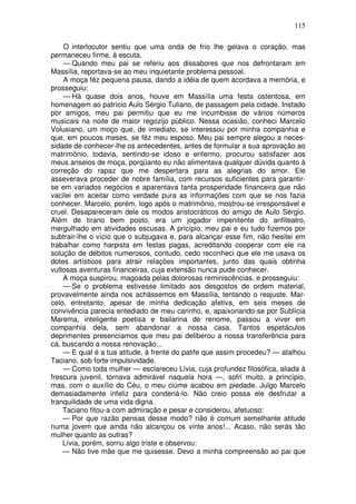 115

    O interlocutor sentiu que uma onda de frio lhe gelava o coração, mas
permaneceu firme, à escuta.
    — Quando meu pai se referiu aos dissabores que nos defrontaram em
Massília, reportava-se ao meu inquietante problema pessoal.
    A moça fêz pequena pausa, dando a idéia de quem acordava a memória, e
prosseguiu:
    — Há quase dois anos, houve em Massília uma festa ostentosa, em
homenagem ao patrício Aulo Sérgio Tuliano, de passagem pela cidade. Instado
por amigos, meu pai permitiu que eu me incumbisse de vários números
musicais na noite de maior regozijo público. Nessa ocasião, conheci Marcelo
Volusiano, um moço que, de imediato, se interessou por minha companhia e
que, em poucos meses, se fêz meu esposo. Meu pai sempre alegou a neces-
sidade de conhecer-lhe os antecedentes, antes de formular a sua aprovação ao
matrimônio, todavia, sentindo-se idoso e enfermo, procurou satisfazer aos
meus anseios de moça, porqüanto eu não alimentava qualquer dúvida quanto à
correção do rapaz que me despertara para as alegrias do amor. Ele
asseverava proceder de nobre família, com recursos suficientes para garantir-
se em variados negócios e aparentava tanta prosperidade financeira que não
vacilei em aceitar como verdade pura as informações com que se nos fazia
conhecer. Marcelo, porém, logo após o matrimônio, mostrou-se irresponsável e
cruel. Desapareceram dele os modos aristocráticos do amigo de Aulo Sérgio.
Além de tirano bem posto, era um jogador impenitente do anfiteatro,
mergulhado em atividades escusas. A pricípio, meu pai e eu tudo fizemos por
subtrair-lhe o vício que o subjugava e, para alcançar esse fim, não hesitei em
trabalhar como harpista em festas pagas, acreditando cooperar com ele na
solução de débitos numerosos, contudo, cedo reconheci que ele me usava os
dotes artísticos para atrair relações importantes, junto das quais obtinha
vultosas aventuras financeiras, cuja extensão nunca pude conhecer.
    A moça suspirou, magoada pelas dolorosas reminiscências, e prosseguiu:
    — Se o problema estivesse limitado aos desgostos de ordem material,
provavelmente ainda nos achássemos em Massília, tentando o reajuste. Mar-
celo, entretanto, apesar de minha dedicação afetiva, em seis meses de
convivência parecia entediado de meu carinho, e, apaixonando-se por Sublícia
Marema, inteligente poetisa e bailarina de renome, passou a viver em
companhia dela, sem abandonar a nossa casa. Tantos espetáculos
deprimentes presenciamos que meu pai deliberou a nossa transferência para
cá, buscando a nossa renovação...
    — E qual é a tua atitude, à frente do patife que assim procedeu? — atalhou
Taciano, sob forte impulsividade.
    — Como toda mulher — esclareceu Lívia, cuja profundez filosófica, aliada à
frescura juvenil, tornava admirável naquela hora —, sofri muito, a princípio,
mas, com o auxílio do Céu, o meu ciúme acabou em piedade. Julgo Marcelo
demasiadamente infeliz para condená-lo. Não creio possa ele desfrutar a
tranquilidade de uma vida digna.
    Taciano fitou-a com admiração e pesar e considerou, afetuoso:
    — Por que razão pensas desse modo? não é comum semelhante atitude
numa jovem que ainda não alcançou os vinte anos!... Acaso, não serás tão
mulher quanto as outras?
    Lívia, porém, sorriu algo triste e observou:
    — Não tive mãe que me quisesse. Devo a minha compreensão ao pai que
 