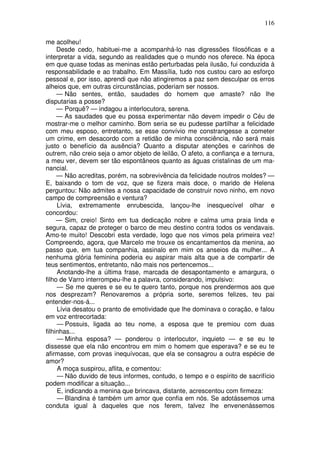 116

me acolheu!
     Desde cedo, habituei-me a acompanhá-lo nas digressões filosóficas e a
interpretar a vida, segundo as realidades que o mundo nos oferece. Na época
em que quase todas as meninas estão perturbadas pela ilusão, fui conduzida à
responsabilidade e ao trabalho. Em Massília, tudo nos custou caro ao esforço
pessoal e, por isso, aprendi que não atingiremos a paz sem desculpar os erros
alheios que, em outras circunstâncias, poderiam ser nossos.
     — Não sentes, então, saudades do homem que amaste? não lhe
disputarias a posse?
     — Porquê? — indagou a interlocutora, serena.
     — As saudades que eu possa experimentar não devem impedir o Céu de
mostrar-me o melhor caminho. Bom seria se eu pudesse partilhar a felicidade
com meu esposo, entretanto, se esse convívio me constrangesse a cometer
um crime, em desacordo com a retidão de minha consciência, não será mais
justo o benefício da ausência? Quanto a disputar atenções e carinhos de
outrem, não creio seja o amor objeto de leilão, O afeto, a confiança e a ternura,
a meu ver, devem ser tão espontâneos quanto as águas cristalinas de um ma-
nancial.
     — Não acreditas, porém, na sobrevivência da felicidade noutros moldes? —
E, baixando o tom de voz, que se fizera mais doce, o marido de Helena
perguntou: Não admites a nossa capacidade de construir novo ninho, em novo
campo de compreensão e ventura?
     Lívia, extremamente enrubescida, lançou-lhe inesquecível olhar e
concordou:
     — Sim, creio! Sinto em tua dedicação nobre e calma uma praia linda e
segura, capaz de proteger o barco de meu destino contra todos os vendavais.
Amo-te muito! Descobri esta verdade, logo que nos vimos pela primeira vez!
Compreendo, agora, que Marcelo me trouxe os encantamentos da menina, ao
passo que, em tua companhia, assinalo em mim os anseios da mulher... A
nenhuma glória feminina poderia eu aspirar mais alta que a de compartir de
teus sentimentos, entretanto, não mais nos pertencemos...
     Anotando-lhe a última frase, marcada de desapontamento e amargura, o
filho de Varro interrompeu-lhe a palavra, considerando, impulsivo:
     — Se me queres e se eu te quero tanto, porque nos prendermos aos que
nos desprezam? Renovaremos a própria sorte, seremos felizes, teu pai
entender-nos-á...
     Lívia desatou o pranto de emotividade que lhe dominava o coração, e falou
em voz entrecortada:
     — Possuis, ligada ao teu nome, a esposa que te premiou com duas
filhinhas...
     — Minha esposa? — ponderou o interlocutor, inquieto — e se eu te
dissesse que ela não encontrou em mim o homem que esperava? e se eu te
afirmasse, com provas inequívocas, que ela se consagrou a outra espécie de
amor?
     A moça suspirou, aflita, e comentou:
     — Não duvido de teus informes, contudo, o tempo e o espírito de sacrifício
podem modificar a situação...
     E, indicando a menina que brincava, distante, acrescentou com firmeza:
     — Blandina é também um amor que confia em nós. Se adotássemos uma
conduta igual à daqueles que nos ferem, talvez lhe envenenássemos
 