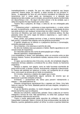117

irremediavelmente o coração. De que nos valeria arrebatá-la aos braços
maternos? Estaria presa, em espírito, a estas árvores da sua primeira in-
fância... A separação lhe faria ver uma heroína inolvidável na mãezinha que
lançaríamos com o nosso gesto ao menosprezo, e a devoção que
desejariamos dela receber, pura e simples, provavelmente estaria transformada
em desconfiança e dor... Se algum dia deve provar o fel da verdade, que o
cálice de angústia lhe seja imposto por outras mãos...
    Taciano fitou a pequena, de longe, e calou-se, de voz embargada pela
comoção.
    — Estaremos juntos! — esclareceu a moça reanimando-o — o amor, acima
de tudo, é entendimento, carinho, comunhão, confiança, manifestação da alma
que pode perdurar sem qualquer compromisso de ordem material... Encontrar-
nos-emos em Blandina, que será nosso ponto de referência afetiva, Os dias
passarão sobre nós como vagas de beleza e esperança e... quem sabe o
futuro? Talvez o tempo.
    Antes, porém, que pudesse terminar a frase, a menina alcançou-os, com
belo sorriso, a oferecer-lhes soberbo ramo de gerânios encarnados.
    O genitor refugiou-se no silêncio e a pequenina dominou a conversação,
contando graciosas aventuras.
    Dai a instantes, o trio retomava o caminho de volta.
    No átrio da modesta casa que passara a habitar, Basílio aguardava-os com
visíveis sinais de impaciência.
    Em reduzidas palavras deu conta da preocupação que o afligia.
    Marcelo aparecera, inesperadamente.
Lívia empalideceu e tentou, com delicadeza, evitar um encontro entre os dois
homens; todavia, Taciano, de semblante nublado, resolveu entrar e conhecê-lo,
de perto.
    O rapaz, que se abeirava dos trinta anos, era alto, de compleição elegante,
mostrando formosa cabeleira a emoldurar-lhe os olhos móveis na fisionomia
enigmática.
    Abraçou a esposa, com alegria, como se nada houvesse acontecido de
grave entre os dois, e saudou Taciano, efusivamente, chegando a desconcertá-
lo. Parecia até satisfeito em observar a mulher, em companhia de um amigo
novo, como quem se aliviava de um fardo na consciência.
    Em minutos, relacionou o objetivo da viagem que o trazia.
    Viera a Lião, acompanhando alguns cantores de renome que se
destinavam a grandes exibições artísticas.
    Entretanto — acrescentava ele, talvez para prevenir indiretamente a
esposa —, não podia demorar-se.
    Diversos companheiros aguardavam-lhe o regresso em Viena. Uma bela
festa em casa de Tito Fúlvio, abastado patrício de suas relações, compelia-o a
retorno imediato.
    O pai de Blandina percebeu no recém-chegado um espírito inteiramente
diverso da família a que se afeiçoara.
    Marcelo era turbulento, exibicionista, palrador. Dava a idéia de um menino
inteligente a brincar de viver. Não apresentava, no verbo fácil, qualquer frase
que denotasse madureza de raciocínio.
    Trazia a mente apaixonada pelos assuntos do anfiteatro, do qual era
frequentador inveterado. Sabia o número de feras enclausuradas nas jaulas de
Massília, quantos gladiadores podiam ali brilhar na arena e quantas bailarinas
 