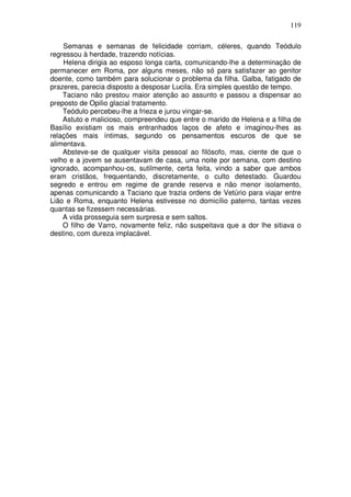 119

    Semanas e semanas de felicidade corriam, céleres, quando Teódulo
regressou à herdade, trazendo notícias.
    Helena dirigia ao esposo longa carta, comunicando-lhe a determinação de
permanecer em Roma, por alguns meses, não só para satisfazer ao genitor
doente, como também para solucionar o problema da filha. Galba, fatigado de
prazeres, parecia disposto a desposar Lucila. Era simples questão de tempo.
    Taciano não prestou maior atenção ao assunto e passou a dispensar ao
preposto de Opilio glacial tratamento.
    Teódulo percebeu-lhe a frieza e jurou vingar-se.
    Astuto e malicioso, compreendeu que entre o marido de Helena e a filha de
Basílio existiam os mais entranhados laços de afeto e imaginou-lhes as
relações mais íntimas, segundo os pensamentos escuros de que se
alimentava.
    Absteve-se de qualquer visita pessoal ao filósofo, mas, ciente de que o
velho e a jovem se ausentavam de casa, uma noite por semana, com destino
ignorado, acompanhou-os, sutilmente, certa feita, vindo a saber que ambos
eram cristãos, frequentando, discretamente, o culto detestado. Guardou
segredo e entrou em regime de grande reserva e não menor isolamento,
apenas comunicando a Taciano que trazia ordens de Vetúrio para viajar entre
Lião e Roma, enquanto Helena estivesse no domicílio paterno, tantas vezes
quantas se fizessem necessárias.
    A vida prosseguia sem surpresa e sem saltos.
    O filho de Varro, novamente feliz, não suspeitava que a dor lhe sitiava o
destino, com dureza implacável.
 