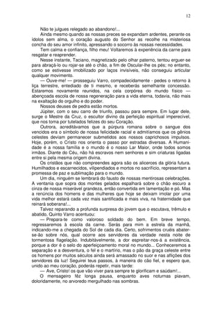 12

     Não te julgues relegado ao abandono!...
     Ainda mesmo quando as nossas preces se expandam ardentes, perante os
ídolos sem alma, o coração augusto do Senhor as recolhe na misteriosa
concha do seu amor infinito, apressando o socorro às nossas necessidades.
     Tem calma e confiança, filho meu! Voltaremos à experiência da carne para
resgatar e reaprender.
     Nesse instante, Taciano, magnetizado pelo olhar paterno, tentou erguer-se
para abraçá-lo ou rojar-se até o chão, a fim de Oscular-lhe os pés; no entanto,
como se estivesse imobilizado por laços invisíveis, não conseguiu articular
qualquer movimento.
     — Ouve-me! — prosseguiu Varro, compadecidamente - pedes o retorno à
liça terrestre, entediado de ti mesmo, e receberás semelhante concessão.
Estaremos novamente reunidos, na cela corpórea do mundo físico —
abençoada escola de nossa regeneração para a vida eterna, todavia, não mais
na exaltação do orgulho e do poder.
     Nossos deuses de pedra estão mortos.
     Júpiter, com o seu carro de triunfo, passou para sempre. Em lugar dele,
surge o Mestre da Cruz, o escultor divino da perfeição espiritual imperecível,
que nos toma por tutelados felizes do seu Coração.
     Outrora, acreditávamos que a púrpura romana sobre o sangue dos
vencidos era o símbolo de nossa felicidade racial e admitíamos que os gênios
celestes deviam permanecer submetidos aos nossos caprichosos impulsos.
Hoje, porém, o Crísto nos orienta o passo por estradas diversas. A Humani-
dade é a nossa família e o mundo é o nosso Lar Maior, onde todos somos
irmãos. Diante do Céu, não há escravos nem senhores e sim criaturas ligadas
entre si pela mesma origem divina.
     Os cristãos que não compreendes agora são os alicerces da glória futura.
Humilhados e escarnecidos, vilipendiados e mortos no sacrifício, representam a
promessa de paz e sublimação para o mundo.
     Um dia, ninguém se lembrará do fausto de nossas mentirosas celebrações.
A ventania que sopra dos montes gelados espalhará sobre o chão escuro a
cinza de nossa miserável grandeza, então convertida em lamentação e pó. Mas
a renúncia dos homens e das mulheres que hoje se deixam imolar por uma
vida melhor estará cada vez mais santificada e mais viva, na fraternidade que
reinará soberana!...
     Talvez reparando a profunda surpresa do jovem que o escutava, trêmulo e
abatido, Quinto Varro acentuou:
     — Prepara-te como valoroso soldado do bem. Em breve tempo,
regressaremos à escola da carne. Serás para mim a estrela da manhã,
indicando-me a chegada do Sol de cada dia. Certo, sofrimentos cruéis abater-
se-ão sobre nós, qual ocorre aos servidores da verdade nesta noite de
tormentosa flagelação. Indubitàvelmente, a dor espreitar-nos-á a existência,
porque a dor é o selo do aperfeiçoamento moral no mundo... Conheceremos a
separação e a desventura, o fel e o martírio, mas o pão da graça celeste entre
os homens por muitos séculos ainda será amassado no suor e nas aflições dos
servidores da luz! Seguirei teus passos, à maneira do cão fiel, e espero que,
unido ao meu coração, poderás repetir, mais tarde:
     — Ave, Cristo! os que vão viver para sempre te glorificam e saúdam!...
     O mensageiro fêz longa pausa, enquanto aves noturnas piavam,
doloridamente, no arvoredo mergulhado nas sombras.
 