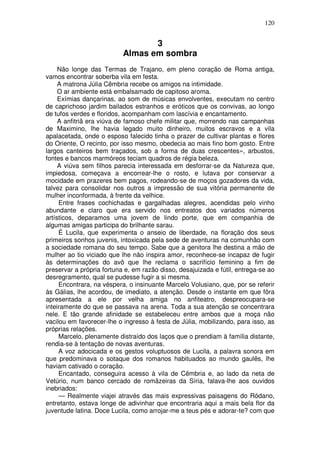 120


                                  3
                           Almas em sombra
     Não longe das Termas de Trajano, em pleno coração de Roma antiga,
vamos encontrar soberba vila em festa.
     A matrona Júlia Cêmbria recebe os amigos na intimidade.
     O ar ambiente está embalsamado de capitoso aroma.
     Exímias dançarinas, ao som de músicas envolventes, executam no centro
de caprichoso jardim bailados estranhos e eróticos que os convivas, ao longo
de tufos verdes e floridos, acompanham com lascívia e encantamento.
     A anfitriã era viúva de famoso chefe militar que, morrendo nas campanhas
de Maximino, lhe havia legado muito dinheiro, muitos escravos e a vila
apalacetada, onde o esposo falecido tinha o prazer de cultivar plantas e flores
do Oriente, O recinto, por isso mesmo, obedecia ao mais fino bom gosto. Entre
largos canteiros bem traçados, sob a forma de duas crescentes», arbustos,
fontes e bancos marmóreos teciam quadros de régia beleza.
     A viúva sem filhos parecia interessada em desforrar-se da Natureza que,
impiedosa, começava a encorrear-lhe o rosto, e lutava por conservar a
mocidade em prazeres bem pagos, rodeando-se de moços gozadores da vida,
talvez para consolidar nos outros a impressão de sua vitória permanente de
mulher inconformada, à frente da velhice.
     Entre frases cochichadas e gargalhadas alegres, acendidas pelo vinho
abundante e claro que era servido nos entreatos dos variados números
artísticos, deparamos uma jovem de lindo porte, que em companhia de
algumas amigas participa do brilhante sarau.
     É Lucila, que experimenta o anseio de liberdade, na floração dos seus
primeiros sonhos juvenis, intoxicada pela sede de aventuras na comunhão com
a sociedade romana do seu tempo. Sabe que a genitora lhe destina a mão de
mulher ao tio viciado que lhe não inspira amor, reconhece-se incapaz de fugir
às determinações do avô que lhe reclama o sacrifício feminino a fim de
preservar a própria fortuna e, em razão disso, desajuizada e fútil, entrega-se ao
desregramento, qual se pudesse fugir a si mesma.
     Encontrara, na véspera, o insinuante Marcelo Volusiano, que, por se referir
às Gálias, lhe acordou, de imediato, a atenção. Desde o instante em que fôra
apresentada a ele por velha amiga no anfiteatro, despreocupara-se
inteiramente do que se passava na arena. Toda a sua atenção se concentrara
nele. E tão grande afinidade se estabeleceu entre ambos que a moça não
vacilou em favorecer-lhe o ingresso à festa de Júlia, mobilizando, para isso, as
próprias relações.
     Marcelo, plenamente distraído dos laços que o prendiam à família distante,
rendia-se à tentação de novas aventuras.
     A voz adocicada e os gestos voluptuosos de Lucila, a palavra sonora em
que predominava o sotaque dos romanos habituados ao mundo gaulês, lhe
haviam cativado o coração.
     Encantado, conseguira acesso à vila de Cêmbria e, ao lado da neta de
Vetúrio, num banco cercado de romãzeiras da Síria, falava-lhe aos ouvidos
inebriados:
     — Realmente viajei através das mais expressivas paisagens do Ródano,
entretanto, estava longe de adivinhar que encontraria aqui a mais bela flor da
juventude latina. Doce Lucila, como arrojar-me a teus pés e adorar-te? com que
 