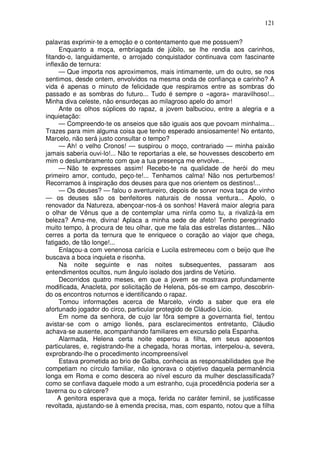 121

palavras exprimir-te a emoção e o contentamento que me possuem?
     Enquanto a moça, embriagada de júbilo, se lhe rendia aos carinhos,
fitando-o, languidamente, o arrojado conquistador continuava com fascinante
inflexão de ternura:
     — Que importa nos aproximemos, mais intimamente, um do outro, se nos
sentimos, desde ontem, envolvidos na mesma onda de confiança e carinho? A
vida é apenas o minuto de felicidade que respiramos entre as sombras do
passado e as sombras do futuro... Tudo é sempre o «agora» maravilhoso!...
Minha diva celeste, não ensurdeças ao milagroso apelo do amor!
     Ante os olhos súplices do rapaz, a jovem balbuciou, entre a alegria e a
inquietação:
     — Compreendo-te os anseios que são iguais aos que povoam minhalma...
Trazes para mim alguma coisa que tenho esperado ansiosamente! No entanto,
Marcelo, não será justo consultar o tempo?
     — Ah! o velho Cronos! — suspirou o moço, contrariado — minha paixão
jamais saberia ouvi-lo!... Não te reportarias a ele, se houvesses descoberto em
mim o deslumbramento com que a tua presença me envolve...
     — Não te expresses assim! Recebo-te na qualidade de herói do meu
primeiro amor, contudo, peço-te!... Tenhamos calma! Não nos perturbemos!
Recorramos à inspiração dos deuses para que nos orientem os destinos!...
     — Os deuses? — falou o aventureiro, depois de sorver nova taça de vinho
— os deuses são os benfeitores naturais de nossa ventura... Apolo, o
renovador da Natureza, abençoar-nos-á os sonhos! Haverá maior alegria para
o olhar de Vênus que a de contemplar uma ninfa como tu, a rivalizá-la em
beleza? Ama-me, divina! Aplaca a minha sede de afeto! Tenho peregrinado
muito tempo, à procura de teu olhar, que me fala das estrelas distantes... Não
cerres a porta da ternura que te enriquece o coração ao viajor que chega,
fatigado, de tão longe!...
     Enlaçou-a com venenosa carícia e Lucila estremeceu com o beijo que lhe
buscava a boca inquieta e risonha.
     Na noite seguinte e nas noites subsequentes, passaram aos
entendimentos ocultos, num ângulo isolado dos jardins de Vetúrio.
     Decorridos quatro meses, em que a jovem se mostrava profundamente
modificada, Anacleta, por solicitação de Helena, pôs-se em campo, descobrin-
do os encontros noturnos e identificando o rapaz.
     Tomou informações acerca de Marcelo, vindo a saber que era ele
afortunado jogador do circo, particular protegido de Cláudio Lício.
     Em nome da senhora, de cujo lar fôra sempre a governanta fiel, tentou
avistar-se com o amigo lionês, para esclarecimentos entretanto, Cláudio
achava-se ausente, acompanhando familiares em excursão pela Espanha.
     Alarmada, Helena certa noite esperou a filha, em seus aposentos
particulares, e, registrando-lhe a chegada, horas mortas, interpelou-a, severa,
exprobrando-lhe o procedimento incompreensível
     Estava prometida ao brio de Galba, conhecia as responsabilidades que lhe
competiam no círculo familiar, não ignorava o objetivo daquela permanência
longa em Roma e como descera ao nível escuro da mulher desclassificada?
como se confiava daquele modo a um estranho, cuja procedência poderia ser a
taverna ou o cárcere?
     A genitora esperava que a moça, ferida no caráter feminil, se justificasse
revoltada, ajustando-se à emenda precisa, mas, com espanto, notou que a filha
 