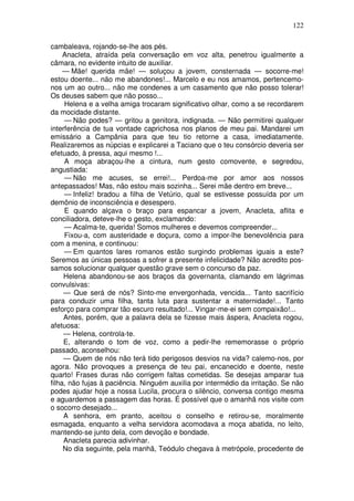 122

cambaleava, rojando-se-lhe aos pés.
     Anacleta, atraída pela conversação em voz alta, penetrou igualmente a
câmara, no evidente intuito de auxiliar.
     — Mãe! querida mãe! — soluçou a jovem, consternada — socorre-me!
estou doente... não me abandones!... Marcelo e eu nos amamos, pertencemo-
nos um ao outro... não me condenes a um casamento que não posso tolerar!
Os deuses sabem que não posso...
     Helena e a velha amiga trocaram significativo olhar, como a se recordarem
da mocidade distante.
     — Não podes? — gritou a genitora, indignada. — Não permitirei qualquer
interferência de tua vontade caprichosa nos planos de meu pai. Mandarei um
emissário a Campânia para que teu tio retorne a casa, imediatamente.
Realizaremos as núpcias e explicarei a Taciano que o teu consórcio deveria ser
efetuado, à pressa, aqui mesmo !...
     A moça abraçou-lhe a cintura, num gesto comovente, e segredou,
angustiada:
     — Não me acuses, se errei!... Perdoa-me por amor aos nossos
antepassados! Mas, não estou mais sozinha... Serei mãe dentro em breve...
     — Infeliz! bradou a filha de Vetúrio, qual se estivesse possuída por um
demônio de inconsciência e desespero.
     E quando alçava o braço para espancar a jovem, Anacleta, aflita e
conciliadora, deteve-lhe o gesto, exclamando:
     — Acalma-te, querida! Somos mulheres e devemos compreender...
     Fixou-a, com austeridade e doçura, como a impor-lhe benevolência para
com a menina, e continuou:
     — Em quantos lares romanos estão surgindo problemas iguais a este?
Seremos as únicas pessoas a sofrer a presente infelicidade? Não acredito pos-
samos solucionar qualquer questão grave sem o concurso da paz.
     Helena abandonou-se aos braços da governanta, clamando em lágrimas
convulsivas:
     — Que será de nós? Sinto-me envergonhada, vencida... Tanto sacrifício
para conduzir uma filha, tanta luta para sustentar a maternidade!... Tanto
esforço para comprar tão escuro resultado!... Vingar-me-ei sem compaixão!...
     Antes, porém, que a palavra dela se fizesse mais áspera, Anacleta rogou,
afetuosa:
     — Helena, controla-te.
     E, alterando o tom de voz, como a pedir-lhe rememorasse o próprio
passado, aconselhou:
     — Quem de nós não terá tido perigosos desvios na vida? calemo-nos, por
agora. Não provoques a presença de teu pai, encanecido e doente, neste
quarto! Frases duras não corrigem faltas cometidas. Se desejas amparar tua
filha, não fujas à paciência. Ninguém auxilia por intermédio da irritação. Se não
podes ajudar hoje a nossa Lucila, procura o silêncio, conversa contigo mesma
e aguardemos a passagem das horas. É possível que o amanhã nos visite com
o socorro desejado...
     A senhora, em pranto, aceitou o conselho e retirou-se, moralmente
esmagada, enquanto a velha servidora acomodava a moça abatida, no leito,
mantendo-se junto dela, com devoção e bondade.
     Anacleta parecia adivinhar.
     No dia seguinte, pela manhã, Teódulo chegava à metrópole, procedente de
 