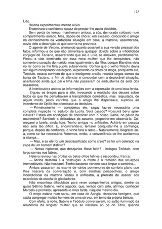 123

Lião.
    Helena experimentou imenso alívio.
    Encontrara o confidente capaz de prestar-lhe apoio decidido.
     Sem perda de tempo, mantiveram ambos, a sós, demorado colóquio num
compartimento isolado. Mas, depois de chorar, em excesso, colocando o amigo
no conhecimento da verdadeira situação em casa, a matrona, assombrada,
ouviu dele a descrição do que ocorria na província.
     O agente de Vetúrio, animando quanto possível a sua versão pessoal dos
fatos, informou-a de que não alimentava qualquer dúvida sobre a infidelidade
conjugal de Taciano, asseverando que ele e Lívia se amavam, perdidamente.
Pintou a vida dominada por essa nova mulher que lhe conquistara, não
somente o coração do marido, mas igualmente o da filha, porque Blandina vivia
no lar como se lhe fôra pupila subserviente. Contou que o velho filósofo devia
ser algum conspirador disfarçado, explorando os dotes da moça, porqüanto ele,
Teódulo, estava convicto de que o inteligente ancião recebia largas somas da
bolsa de Taciano, a fim de silenciar e concordar com a deplorável situação,
acentuando ainda que pai e filha não passavam de embusteiros da seita dos
nazarenos.
     A interlocutora anotou as informações com a expressão de uma leoa ferida.
     Ergueu os braços para o alto, invocando a maldição dos deuses sobre
todos os que lhe perturbavam a tranqüilidade doméstica, mas, reajustada, de
algum modo, pelos carinhos que o amigo lhe dispensava, suplicou ao
intendente de Opílio lhe orientasse as decisões.
     — Primeiramente — considerou ele, sagaz faz-se necessária uma
completa inspeção no sedutor de Lucila. Será casado? Possuirá bens apre-
ciáveis? Estará em condições de concorrer com o nosso Galba, no páreo do
matrimônio? Sentindo a delicadeza do assunto, proponho-me observá-lo. Co-
meçarei a tarefa, ainda hoje. Tenho amigos no anfiteatro. Achá-lo em pessoa
não será tão difícil. E, encontrando-o, tentarei conquistar-lhe a confiança,
porque, depois da confiança, o vinho fará o resto... Naturalmente, biografar-se-
à, como se faz necessário. Veremos, então, a conveniência de lhe aceitarmos
a aliança...
     — Mas, e se ele for um desclassificado como creio? se for um celerado na
capa de um homem distinto?
     — Nessa hipótese, que desejarias fôsse feito? - indagou Teódulo, com
largo sorriso nos lábios.
     Helena revirou nas órbitas os belos olhos felinos e respondeu, franca:
     — Minha desforra é a destruição. A morte é o remédio das situações
irremediáveis. Não hesitarei. Tenho bastante veneno para limpar o caminho...
     Ambos passaram ao exame de vários pormenores do sombrio plano que
lhes nascera da conversação e, com sinistras perspectivas, o amigo
incondicional da matrona visitou o anfiteatro, a pretexto de assistir aos
exercícios da escola de gladiadores.
     Não encontrou dificuldade para rever companheiros antigos, dentre os
quais Sétimo Sabino, velho jogador, que, levado com jeito, afirmou conhecer
Marcelo e prometeu apresentá-lo mais tarde, naquele mesmo dia.
     O moço estaria num sarau, em casa de Aprigia, dançarina famígera, que
sabia congregar muitos homens de uma só vez, em torno da própria beleza.
     Com efeito, à noite, Sabino e Teódulo conversavam, no salão iluminado da
residência da singular mulher que se instalara ao pé do Tibre, quando
 