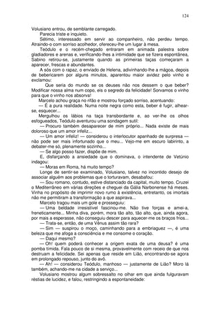 124

Volusiano entrou, de semblante carregado.
     Parecia triste e inquieto.
     Sétimo, interessado em servir ao companheiro, não perdeu tempo.
Atraindo-o com sorriso acolhedor, ofereceu-lhe um lugar à mesa.
     Teódulo e o recém-chegado entraram em animada palestra sobre
gladiadores e arenas e, verificando-lhes a intimidade que se fizera espontânea,
Sabino retirou-se, justamente quando as primeiras taças começaram a
aparecer, frescas e abundantes.
     A sós com o rapaz, o enviado de Helena, adivinhando-lhe a mágoa, depois
de bebericarem por alguns minutos, aparentou maior avidez pelo vinho e
exclamou:
        Que seria do mundo se os deuses não nos dessem o que beber?
Modificar nossa alma num copo, eis o segredo da felicidade! Sorvamos o vinho
para que o vinho nos absorva!
    Marcelo achou graça no rifão e mostrou forçado sorriso, acentuando:
    — É a pura realidade. Numa noite negra como esta, beber é fugir, alhear-
se, esquecer...
    Mergulhou os lábios na taça transbordante e, ao ver-lhe os olhos
esfogueados, Teódulo aventurou uma sondagem sutil:
     — Procuro também desaparecer de mim próprio... Nada existe de mais
doloroso que um amor infeliz...
     — Um amor infeliz! — considerou o interlocutor apanhado de surpresa —
não pode ser mais infortunado que o meu... Vejo-me em escuro labirinto, a
debater-me só, plenamente sozinho...
     — Se algo posso fazer, dispõe de mim.
     E, disfarçando a ansiedade que o dominava, o intendente de Vetúnio
indagou:
     — Moras em Roma, há muito tempo?
     Longe de sentir-se examinado, Volusiano, talvez no incontido desejo de
associar alguém aos problemas que o torturavam, desabafou:
     — Sou romano, contudo, estive distanciado da capital, muito tempo. Cruzei
o Mediterrâneo em várias direções e cheguei da Gália Narbonense há meses.
Vinha no propósito de imprimir novo rumo à existência, entretanto, os imortais
não me permitiram a transformação a que aspirava...
     Marcelo tragou mais um gole e prosseguiu:
     — Uma beldade irresistível fascinou-me. Não tive forças e amei-a,
freneticamente... Minha diva, porém, mora tão alto, tão alto, que, ainda agora,
por mais a esperasse, não conseguiu descer para aquecer-me os braços frios...
     — Trata-se, então, de uma Vênus assim tão rara?
     — Sim — suspirou o moço, caminhando para a embriaguez —, é uma
beleza que me afoga a consciência e me consome o coração.
     — Daqui mesmo?
     — Oh! quem poderá conhecer a origem exata de uma deusa? é uma
pomba tímida. Fala pouco de si mesma, provavelmente com receio de que nos
destruam a felicidade. Sei apenas que reside em Lião, encontrando-se agora
em prolongado repouso, junto do avô.
     — Ah! — considerou Teódulo, manhoso — justamente de Lião? Moro lá
também, achando-me na cidade a serviço...
     Volusiano mostrou algum sobressalto no olhar em que ainda fulguravam
réstias de lucidez, e falou, restringindo a espontaneidade:
 