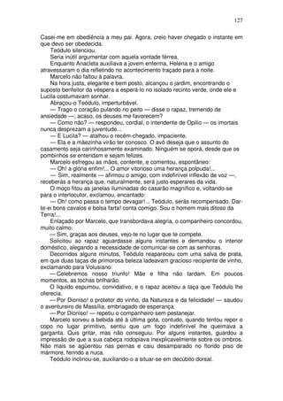 127

Casei-me em obediência a meu pai. Agora, creio haver chegado o instante em
que devo ser obedecida.
    Teódulo silenciou.
    Seria inútil argumentar com aquela vontade férrea.
    Enquanto Anacleta auxiliava a jovem enferma, Helena e o amigo
atravessaram o dia refletindo no acontecimento traçado para a noite.
    Marcelo não faltou à palavra.
    Na hora justa, elegante e bem posto, alcançou o jardim, encontrando o
suposto benfeitor da véspera a esperá-lo no isolado recinto verde, onde ele e
Lucila costumavam sonhar.
    Abraçou-o Teódulo, imperturbável.
    — Trago o coração pulando no peito — disse o rapaz, tremendo de
ansiedade —; acaso, os deuses me favorecem?
    — Como não? — respondeu, cordial, o intendente de Opilio — os imortais
nunca desprezam a juventude...
    — E Lucila? — atalhou o recém-chegado, impaciente.
    — Ela e a mãezinha virão ter conosco. O avô deseja que o assunto do
casamento seja carinhosamente examinado. Ninguém se oporá, desde que os
pombinhos se entendam e sejam felizes.
    Marcelo esfregou as mãos, contente, e comentou, espontâneo:
    — Oh! a glória enfim!... O amor vitorioso uma herança polpuda!...
    — Sim, realmente — afirmou o amigo, com indefinível inflexão de voz —,
receberás a herança que, naturalmente, será justo esperares da vida.
    O moço fitou as janelas iluminadas do casarão magnífico e, voltando-se
para o interlocutor, exclamou, encantado:
    — Oh! como passa o tempo devagar!... Teódulo, serás recompensado. Dar-
te-ei bons cavalos e bolsa farta! conta comigo. Sou o homem mais ditoso da
Terra!...
    Enlaçado por Marcelo, que transbordava alegria, o companheiro concordou,
muito calmo:
    — Sim, graças aos deuses, vejo-te no lugar que te compete.
    Solicitou ao rapaz aguardasse alguns instantes e demandou o interior
doméstico, alegando a necessidade de comunicar-se com as senhoras.
    Decorridos alguns minutos, Teódulo reapareceu com uma salva de prata,
em que duas taças de primorosa beleza ladeavam gracioso recipiente de vinho,
exclamando para Volusiano:
    — Celebremos nosso triunfo! Mãe e filha não tardam. Em poucos
momentos, as tochas brilharão.
    O liquido espumou, convidativo, e o rapaz aceitou a taça que Teódulo lhe
oferecia.
    — Por Dioniso! o protetor do vinho, da Natureza e da felicidade! — saudou
o aventureiro de Massília, embriagado de esperança.
    — Por Dioniso! — repetiu o companheiro sem pestanejar.
    Marcelo sorveu a bebida até à última gota, contudo, quando tentou repor o
copo no lugar primitivo, sentiu que um fogo indefinível lhe queimava a
garganta. Quis gritar, mas não conseguiu. Por alguns instantes, guardou a
impressão de que a sua cabeça rodopiava inexplicavelmente sobre os ombros.
Não mais se agüentou nas pernas e caiu desamparado no florido piso de
mármore, ferindo a nuca.
    Teódulo inclinou-se, auxiliando-o a situar-se em decúbito dorsal.
 