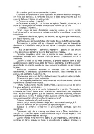 128

     Rouquenhos gemidos escapavam-lhe do peito.
     Cravou no envenenador os olhos injetados, a fuzilarem de ódio e amargura,
em meio das sombras, e, tentando expulsar a baba sanguinolenta que lhe
escorria da boca, indagou em voz sumida:
     — Porque me matas... covarde?...
     — Esperavas a proteção dos deuses — replicou Teódulo, cínico —, e a
morte é a herança que os imortais reservam aos homens de tua laia.
     — Malditos!... malditos!...
     Foram essas as suas derradeiras palavras, porque, a breve tempo,
inteiriçaram-se-lhe os membros e cadaverizou-se-lhe o semblante numa triste
carantonha.
     O assassino afastou-se, ligeiro, ao encontro de alguém que o observava,
por trás de frondosa tília.
     Era Helena, que sorriu satisfeita à informação de que tudo fôra consumado.
     Acompanhou o amigo, até ao minúsculo pavilhão que as trepadeiras
abafavam, e, à claridade mortiça de uma tocha, contemplou o cadáver ainda
quente.
     — Era um belo homem! — comentou, insensível — poderia ter sido amado
e feliz se soubesse conservar o pé no degrau em que nasceu.
     Permutou inolvidável olhar com o agente de suas decisões, qual se
estivessem selando, sem palavras, mais um escuro compromisso moral, e
afastou-se.
     Quando a noite se fêz mais avançada, o próprio Teódulo, com o traje
característico dos escravos da casa de Vetúrio, abandonou o jardim conduzin-
do um fardo, em grande carrinho de mão, comumente utilizado em serviços de
higiene.
     Afastou-se, cauteloso, evitando o contacto com os transeuntes
retardatários, e atravessou, aparentemente tranquilo, vasta extensão da via
pública, até alcançar a margem do rio.
     As brisas que sopravam do Tibre balsamizaram-lhe o cérebro atormentado.
     Aí descansou, preocupado e cismático.
     A Lua minguada parecia uma lanterna que se imobilizara no céu, a fim de
espreitar-lhe a consciência culpada...
     Refletiu maduramente, fitando, acabrunhado, o pequeno acervo de carne
fria a que Volusiano se reduzira...
     Os mistérios da vida e da morte fustigaram-lhe o espírito. Terminaria a
existência no túmulo? Horas antes, vira Marcelo deslumbrado pela alegria de
viver. Aquelas mãos, porém, que ele observara nervosas e quentes, estavam
agora geladas e inertes. A boca palradora quedara-se hirta. Algumas gotas de
veneno conseguiriam eliminar um homem para sempre?
     Dolorosa inquietação aflorou-lhe nalma.
     Haveria justiça no aniquilamento do próximo, sem maior investigação?
     Estariam Helena e ele em condições de reprovar alguém?
     Buscava o remorso corroer-lhe o pensamento, contudo, opôs-lhe
resistência.
     Procurando fugir de si mesmo, caminhou para o Tibre, centralizou a
atenção no corpo das águas móveis e durante largos minutos esperou uma
oportunidade para desfazer-se da carga.
     Quando imensa mole de nuvens cobriu a Lua empobrecida, adensando as
sombras em torno, ergueu-se, lesto, e, descobrindo o cadáver, arrojou-o à
 