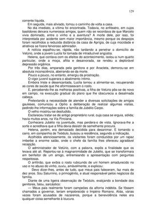 129

corrente líquida.
    Em seguida, mais aliviado, tomou o caminho de volta a casa.
    No dia imediato, a vítima foi encontrada. Todavia, no anfiteatro, em cujos
bastidores deixara numerosos amigos, quem não se recordava de que Marcelo
vivia dominado, entre o vinho e a aventura? A morte dele, por isso, foi
interpretada por acidente sem maior importância, mesmo porque os despojos
foram recolhidos a reduzida distância da casa de Aprígia, de cuja mocidade e
atrativos se fizera fervoroso admirador.
    A notícia espalhou-se, rápida, não tardando a penetrar o domicílio de
Vetúrio, onde a jovem Lucila foi tomada de intraduzível angústia.
    Helena, que contava com os efeitos do acontecimento, isolou-a num quarto
particular, onde a moça, aflita e desarvorada, se rendeu a deplorável
depressão orgânica.
     Por três dias, amparada pela genitora e por Anacleta, demorou-se em
absoluta inconsciência, abeirando-se da morte.
     Pouco a pouco, no entanto, emergiu da prostração.
     O vigor juvenil superara o abatimento íntimo.
     Embora triste e desencantada, Lucila tornou a alimentar-se, recuperando
as cores de saúde que lhe aformoseavam o rosto.
     E, percebendo-lhe as melhoras positivas, a filha de Vetúrio pôs-se de novo
em campo, na execução gradual do plano que lhe obscurecia a desalmada
cabeça.
     Pretextando a necessidade de atender a diversas solicitações de amigos
gauleses, comunicou a Opílio a deliberação de realizar algumas visitas,
pedindo-lhe informações sobre a família de Jubélio Carpo.
     O velho mostrou-se desiludido.
     Esclareceu tratar-se de antigo proprietário rural, cuja casa se erguia, sólida;
havia muitos anos, na Via Pinciana.
     Conhecera Jubélio na juventude, mas perdera-o de vista. Ignorava-lhe a
sorte e acreditava que a filha devia desistir de semelhante procura.
     Helena, porém, era demasiado decidida para desanimar. E tomando o
carro, em companhia de Teódulo, buscou a residência, segundo a indicação.
     Acolhidos atenciosamente, os visitantes foram conduzidos por um rapaz
imberbe a enorme salão, onde o chefe da família lhes ofereceu agradável
recepção.
     O administrador de Vetúrio, com a palavra, expôs a finalidade que os
levava até ali. Reportou-se à magnanimidade de Jubélio, que se transformara
em benfeitor de um amigo, entremeando a apresentação com perguntas
respeitosas.
     O anfitrião, que exibia o rosto rubicundo de uni homem amadurecido no
uso e no abuso do vinho, ouviu, amàvelmente, e explicou:
        Devo dizer-lhes, antes de tudo, que meus pais faleceram, faz mais de
dez anos. Sou Saturnino, o primogênito, e atual responsável pelos negócios da
família.
     Diante de uma ligeira observação de Teódulo, exalçando a bondade dos
genitores, falou, sarcástico:
     — Meus pais realmente foram campeões da alforria indébita. Se fôssem
chamados a governar, teriam empobrecido o Império Romano. Aliás, várias
vezes foram acusados de nazarenos, porque a benevolência neles era
qualquer coisa semelhante à loucura.
 