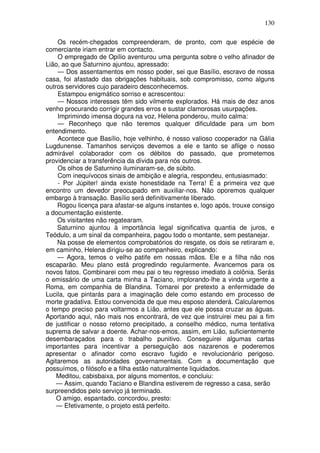 130

    Os recém-chegados compreenderam, de pronto, com que espécie de
comerciante iriam entrar em contacto.
    O empregado de Opílio aventurou uma pergunta sobre o velho afinador de
Lião, ao que Saturnino ajuntou, apressado:
    — Dos assentamentos em nosso poder, sei que Basílio, escravo de nossa
casa, foi afastado das obrigações habituais, sob compromisso, como alguns
outros servidores cujo paradeiro desconhecemos.
    Estampou enigmático sorriso e acrescentou:
    — Nossos interesses têm sido vilmente explorados. Há mais de dez anos
venho procurando corrigir grandes erros e sustar clamorosas usurpações.
    Imprimindo imensa doçura na voz, Helena ponderou, muito calma:
    — Reconheço que não teremos qualquer dificuldade para um bom
entendimento.
    Acontece que Basílio, hoje velhinho, é nosso valioso cooperador na Gália
Lugdunense. Tamanhos serviços devemos a ele e tanto se aflige o nosso
admirável colaborador com os débitos do passado, que prometemos
providenciar a transferência da dívida para nós outros.
    Os olhos de Saturnino iluminaram-se, de súbito.
    Com inequívocos sinais de ambição e alegria, respondeu, entusiasmado:
    - Por Júpiter! ainda existe honestidade na Terra! É a primeira vez que
encontro um devedor preocupado em auxiliar-nos. Não oporemos qualquer
embargo à transação. Basílio será definitivamente liberado.
    Rogou licença para afastar-se alguns instantes e, logo após, trouxe consigo
a documentação existente.
    Os visitantes não regatearam.
    Saturnino ajuntou à importância legal significativa quantia de juros, e
Teódulo, a um sinal da companheira, pagou todo o montante, sem pestanejar.
    Na posse de elementos comprobatórios do resgate, os dois se retiraram e,
em caminho, Helena dirigiu-se ao companheiro, explicando:
    — Agora, temos o velho patife em nossas mãos. Ele e a filha não nos
escaparão. Meu plano está progredindo regularmente. Avancemos para os
novos fatos. Combinarei com meu pai o teu regresso imediato à colônia. Serás
o emissário de uma carta minha a Taciano, implorando-lhe a vinda urgente a
Roma, em companhia de Blandina. Tomarei por pretexto a enfermidade de
Lucila, que pintarás para a imaginação dele como estando em processo de
morte gradativa. Estou convencida de que meu esposo atenderá. Calcularemos
o tempo preciso para voltarmos a Lião, antes que ele possa cruzar as águas.
Aportando aqui, não mais nos encontrará, de vez que instruirei meu pai a fim
de justificar o nosso retorno precipitado, a conselho médico, numa tentativa
suprema de salvar a doente. Achar-nos-emos, assim, em Lião, suficientemente
desembaraçados para o trabalho punitivo. Conseguirei algumas cartas
importantes para incentivar a perseguição aos nazarenos e poderemos
apresentar o afinador como escravo fugido e revolucionário perigoso.
Agitaremos as autoridades governamentais. Com a documentação que
possuímos, o filósofo e a filha estão naturalmente liquidados.
    Meditou, cabisbaixa, por alguns momentos, e concluiu:
    — Assim, quando Taciano e Blandina estiverem de regresso a casa, serão
surpreendidos pelo serviço já terminado.
    O amigo, espantado, concordou, presto:
    — Efetivamente, o projeto está perfeito.
 
