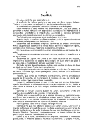 132


                                     4
                                  Sacrifício
    Em Lião, mantinha-se a paz inalterável.
    A ausência de Helena perdurava, por mais de doze meses, todavia,
Taciano, com surpresa para ele próprio, sentia-se bem disposto, feliz.
    Acontecimentos expressivos haviam modificado a face do Império.
    Décio morrera e o cetro imperial fôra empunhado por Galo, que passou a
governar o mundo romano com deploráveis espetáculos de inconsciência e
devassidão. Orientadores e magistrados, guerreiros e políticos pareciam
dominados pela decadência moral, a estender-se, arrasadora.
    Terrível epidemia começara a lavrar em todas as províncias.
    A peste surgira numa festa em Neocesareia e por toda a parte clamava-se
que a doença maligna era fruto da feitiçaria cristã.
    Sacerdotes das divindades olímpicas, valendo-se do ensejo, procuravam
firmar a superstição, espalhando a notícia de que os deuses flagelavam o povo,
combatendo a mistificação nazarena, a alastrar-se, invariável.
    Em razão disso, as preces coletivas eram alimentadas nos santuários, dia e
noite.
    Templos numerosos descerravam-se à caridade, acolhendo os enfermos e
os agonizantes.
    Sacerdotes de Júpiter, de Cíbele e de Apolo reuniam-se em orações,
implorando a assistência e o socorro de Esculápio, em cujos altares os galos e
as serpentes se multiplicavam para os sacrifícios votivos.
    Contudo, ao lado da unificação dos cultos e dos crentes, em torno do deus
da Medicina, o ódio ao Cristianismo recrudescera.
    Edifícios piedosos voltavam a sofrer lapidações e incêndios. Os seguidores
de Jesus, com mais rigor, eram apedrejados, presos, banidos ou exterminados
sem compaixão.
    Taciano, que jamais se modificara espiritualmente, embora emudecesse
quanto ao Evangelho, em homenagem à memória do pai, no íntimo con-
siderava justo o novo movimento de repressão.
    Ignorando deliberadamente o que ocorria fora dos muros domésticos,
apesar de o filósofo e a filha ocultarem o coração sangrando de dor, dividia a
alma entre a filhinha e os dois amigos, considerando-se o mais feliz dos
mortais.
    Sentindo-se reviver, parecia buscar no amor, plenamente vivido em
espírito, abençoada fonte de energia e revigoramento.
    Refletia sobre a conveniência de a esposa demorar-se, indefinidamente,
em Roma, para a garantia da felicidade de ambos, quando Teóduio chegou da
cidade imperial, com visíveis demonstrações de ansiedade, trazendo-lhe a
carta em que a companheira lhe suplicava a presença imediata.
    Helena parecia vazar todo o coração na longa missiva.
    Notificava-lhe que, não obstante desejosa de voltar a casa, lutava com a
ingrata moléstia da primogênita que os médicos acreditavam na vizinhança do
túmulo. Lucila piorava, dia a dia. Implorava-lhe, por isso, lhe fôsse ao encontro,
levando Blandina. Descrevia, comovedoramente, os lances críticos de sua
preocupação maternal. Desvelava-se, sozinha.
    Galba, o tio e noivo, permanecia na Campânia, atendendo a interesses
particulares, e Anacleta padecia inevitável esgotamento. O próprio Vetúrio,
 