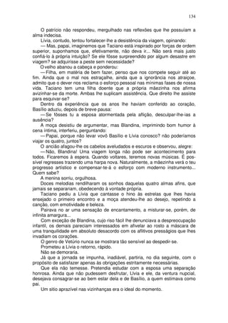 134

     O patrício não respondeu, mergulhado nas reflexões que lhe possuíam a
alma indecisa.
     Lívia, contudo, tentou fortalecer-lhe a desistência da viagem, opinando:
     — Mas, papai, imaginemos que Taciano está inspirado por forças de ordem
superior, suponhamos que, efetivamente, não deva ir... Não será mais justo
confiá-lo à própria intuição? Se ele fôsse surpreendido por algum desastre em
viagem? se adquirisse a peste sem necessidade?
     O velho abanou a cabeça e ponderou:
     — Filha, em matéria de bem fazer, penso que nos compete seguir até ao
fim. Ainda que o mal nos estraçalhe, ainda que a ignorância nos atraiçoe,
admito que o dever nos reclama o esforço pessoal nas mínimas fases de nossa
vida. Taciano tem uma filha doente que a própria mãezinha nos afirma
avizinhar-se da morte. Ambas lhe suplicam assistência. Que direito lhe assiste
para esquivar-se?
     Dentro da experiência que os anos lhe haviam conferido ao coração,
Basílio aduziu, depois de breve pausa:
     — Se fôsses tu a esposa atormentada pela aflição, desculpar-lhe-ias a
ausência?
     A moça desistiu de argumentar, mas Blandina, imprimindo bom humor à
cena íntima, interferiu, perguntando:
     — Papai, porque não levar vovô Basílio e Lívia conosco? não poderíamos
viajar os quatro, juntos?
     O ancião afagou-lhe os cabelos aveludados e escuros e observou, alegre:
     — Não, Blandina! Uma viagem longa não pode ser acontecimento para
todos. Ficaremos à espera. Quando voltares, teremos novas músicas. É pos-
sível regresses trazendo uma harpa nova. Naturalmente, a mãezinha verá o teu
progresso artístico e compensar-te-á o esforço com moderno instrumento...
Quem sabe?
     A menina sorriu, orgulhosa.
     Doces melodias rendilharam os sonhos daquelas quatro almas afins, que
jamais se separariam, obedecendo à vontade própria.
     Taciano pediu a Lívia que cantasse o hino às estrelas que lhes havia
ensejado o primeiro encontro e a moça atendeu-lhe ao desejo, repetindo a
canção, com emotividade e beleza.
     Pairava no ar uma sensação de encantamento, a misturar-se, porém, de
infinita amargura...
     Com exceção de Blandina, cujo riso fácil lhe denunciava a despreocupação
infantil, os demais pareciam interessados em afivelar ao rosto a máscara de
uma tranquilidade em absoluto desacordo com os aflitivos presságios que lhes
invadiam os corações.
     O genro de Vetúrio nunca se mostrara tão sensível ao despedir-se.
     Prometeu a Lívia o retorno, rápido.
     Não se demoraria.
     Já que a jornada se impunha, inadiável, partiria, no dia seguinte, com o
propósito de satisfazer apenas às obrigações estritamente necessárias.
     Que ela não temesse. Pretendia estudar com a esposa uma separação
honrosa. Ainda que não pudessem desfrutar, Llvia e ele, da ventura nupcial,
desejava consagrar-se ao bem estar dela e de Basílio, a quem estimava como
pai.
     Um sitio aprazível nas vizinhanças era o ideal do momento.
 