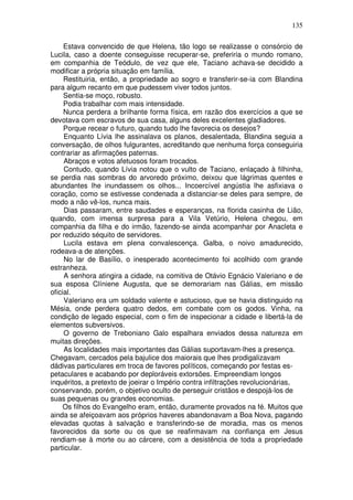 135

     Estava convencido de que Helena, tão logo se realizasse o consórcio de
Lucila, caso a doente conseguisse recuperar-se, preferiria o mundo romano,
em companhia de Teódulo, de vez que ele, Taciano achava-se decidido a
modificar a própria situação em família.
     Restituiria, então, a propriedade ao sogro e transferir-se-ia com Blandina
para algum recanto em que pudessem viver todos juntos.
     Sentia-se moço, robusto.
     Podia trabalhar com mais intensidade.
     Nunca perdera a brilhante forma física, em razão dos exercícios a que se
devotava com escravos de sua casa, alguns deles excelentes gladiadores.
     Porque recear o futuro, quando tudo lhe favorecia os desejos?
     Enquanto Lívia lhe assinalava os planos, desalentada, Blandina seguia a
conversação, de olhos fulgurantes, acreditando que nenhuma força conseguiria
contrariar as afirmações paternas.
     Abraços e votos afetuosos foram trocados.
     Contudo, quando Lívia notou que o vulto de Taciano, enlaçado à filhinha,
se perdia nas sombras do arvoredo próximo, deixou que lágrimas quentes e
abundantes lhe inundassem os olhos... Incoercível angústia lhe asfixiava o
coração, como se estivesse condenada a distanciar-se deles para sempre, de
modo a não vê-los, nunca mais.
     Dias passaram, entre saudades e esperanças, na florida casinha de Lião,
quando, com imensa surpresa para a Vila Vetúrio, Helena chegou, em
companhia da filha e do irmão, fazendo-se ainda acompanhar por Anacleta e
por reduzido séquito de servidores.
     Lucila estava em plena convalescença. Galba, o noivo amadurecido,
rodeava-a de atenções.
     No lar de Basílio, o inesperado acontecimento foi acolhido com grande
estranheza.
     A senhora atingira a cidade, na comitiva de Otávio Egnácio Valeriano e de
sua esposa Clíniene Augusta, que se demorariam nas Gálias, em missão
oficial.
     Valeriano era um soldado valente e astucioso, que se havia distinguido na
Mésia, onde perdera quatro dedos, em combate com os godos. Vinha, na
condição de legado especial, com o fim de inspecionar a cidade e libertá-la de
elementos subversivos.
     O governo de Treboniano Galo espalhara enviados dessa natureza em
muitas direções.
     As localidades mais importantes das Gálias suportavam-lhes a presença.
Chegavam, cercados pela bajulice dos maiorais que lhes prodigalizavam
dádivas particulares em troca de favores políticos, começando por festas es-
petaculares e acabando por deploráveis extorsões. Empreendiam longos
inquéritos, a pretexto de joeirar o Império contra infiltrações revolucionárias,
conservando, porém, o objetivo oculto de perseguir cristãos e despojá-los de
suas pequenas ou grandes economias.
     Os filhos do Evangelho eram, então, duramente provados na fé. Muitos que
ainda se afeiçoavam aos próprios haveres abandonavam a Boa Nova, pagando
elevadas quotas à salvação e transferindo-se de moradia, mas os menos
favorecidos da sorte ou os que se reafirmavam na confiança em Jesus
rendiam-se à morte ou ao cárcere, com a desistência de toda a propriedade
particular.
 
