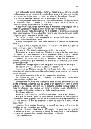 136

    Um embaixador dessa espécie, portanto, passava a ser admiràvelmente
quinhoado por largos recursos, locupletando-se com o dinheiro que recebia
para acusar ou exilar, para condenar ou silenciar, fazendo-se, destarte, o
centro natural do ódio e da intriga, da perversidade e da delação.
    Galo elegera esse meio para ajudar, inescrupulosamente, os companheiros
de campanha militar, considerando que em Roma os cofres exaustos não
ofereciam quaisquer perspectivas de presa fácil.
    A sociedade lugdunense percebia isso e, receando complicações com o
imperador, acorria em massa, a fim de louvar-lhe o representante.
    Vários dias de festa solenizaram-lhe a chegada, e Helena, que soubera
atrair a intimidade de Climene, durante a viagem, foi a primeira dama da cidade
que ofereceu rico banquete ao ilustre casal.
    Os salões da aristocrática residência abriram-se, luminosos, como no
passado, assinalando imenso êxito.
    Basílio, preocupado, não sabia como explicar a si mesmo as ocorrências
em curso.
    Por que motivo a esposa de Taciano escrevera uma carta que parecia
desmentida pelos acontecimentos?
    O ancião e a filha debalde pesquisaram a chave do enigma.
    Relegados à margem, desde que Blandina e o pai se haviam ausentado,
não fugiram ao culto da gentileza, e, terminadas as festividades do palácio,
tentaram uma visita respeitosa e cordial à senhora, que recusou recebê-los.
    Teódulo, um tanto desconcertado, apresentou excusas em nome de
Helena, comunicando que procuraria pai e filha, no dia imediato, para enten-
dimento particular.
    O afinador e a moça regressaram, intrigados, sob inquietante decepção.
    Que teriam praticado para merecer tamanho desapreço?
    A genitora de Blandina sempre fôra lembrada entre eles como pessoa
digna da mais alta consideração. Nunca lhe haviam ferido o nome, nem mesmo
em pensamento.
    Por que razão lhes impunha tão incompreensível hostilidade?
    Na manhã seguinte, porém, o filósofo e a filha foram ainda mais
dolorosamente surpreendidos.
    O intendente de Opílio veio ao encontro deles e exibiu a documentação da
dívida comprada, alegando que os Carlos eram aparentados com a família
Vetúrio e que Helena, ciente de que a pequena Blandina tomava lições em
casa do afinador, não vacilara em pagar o enorme débito, atendendo a
reclamações de familiares, exigindo, contudo, urgente reembolso.
    Basílio empalideceu.
    Aquilo era um convite à subserviência ou uma proclamação de cativeiro.
    Em que lhe valiam, agora, as lutas de uma existência tão longa? porque
vivera tantos anos, julgando-se livre, até à suprema dedicação pela filha que o
Céu lhe confiara, a fim de encontrar à beira do sepulcro o fantasma da
escravidão?
    Nevara-se-lhe a cabeça, buscando na consciência reta o melhor meio de
equilibrar-se com o mundo e com a vida.
    Sofrera inúmeras privações e dificuldades no percurso da extensa
peregrinação terrena, mas nenhuma assim tão angustiosa como a daquela
hora em que se presumia a cavaleiro de qualquer humilhação.
    Compreendeu tudo.
 