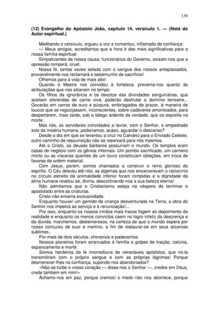 138

(12) Evangelho do Apóstolo João, capítulo 14, versículo 1. — (Nota do
Autor espiritual.)

     Meditando o versículo, ergueu a voz e comentou, inflamado de confiança:
     — Meus amigos, acreditamos que a hora é das mais significativas para a
nossa família espiritual.
     Simpatizantes de nossa causa, funcionários do Governo, avisam-nos que a
opressão romperá, cruel.
     Nossa fé, tantas vezes selada com o sangue dos nossos antepassados,
provavelmente nos reclamará o testemunho de sacrifício!
     Olhemos para a vida de mais alto!
     Quando o Mestre nos convidou à fortaleza, prevenia-nos quanto às
atribulações que nos sitiariam no tempo.
     Os filhos da ignorância e os devotos das divindades sanguinárias, que
aceitam oferendas de carne viva, poderão desfrutar o domínio terrestre...
Gozarão em carros de ouro e púrpura, embriagados de prazer, à maneira de
loucos que se regozijassem, inconscientes, sobre cadáveres amontoados, para
despertarem, mais tarde, sob o látego ardente da verdade, que os espreita na
morte.
     Mas nós, os servidores convidados a lavrar, com o Senhor, o empedrado
solo da miséria humana, poderíamos, acaso, aguardar o descanso?
     Desde o dia em que se levantou a cruz no Calvário para o Enviado Celeste,
outro caminho de ressurreição não se reservará para nós mesmos.
     Até o Cristo, os deuses bárbaros possuíram o mundo. Os templos eram
casas de negócio com os gênios infernais. Um pombo sacrificado, um carneiro
morto ou as vísceras quentes de um touro constituíam oblações, em troca de
favores de ordem material.
     Com Jesus, porém, somos chamados a construir o reino glorioso do
espírito. O Céu desceu até nós, as algemas que nos encarceravam o raciocínio
no círculo estreito da animalidade inferior foram rompidas e a dignidade da
alma humana revelou-se, divina, descortinando-nos a sua beleza eterna!
     Não admitamos que o Cristianismo esteja na véspera de terminar o
apostolado entre as criaturas.
     Cristo não encerra exclusividade.
     Enquanto houver um gemido de criança desventurada na Terra, a obra do
Senhor nos impelirá ao serviço e à renunciação!...
     Por isso, enquanto os nossos irmãos mais fracos fogem ao depoimento da
realidade e enquanto os menos convictos caem no logro infeliz da descrença e
da dúvida, marchemos, destemerosos, na certeza de que o mundo espera por
nosso concurso de suor e martírio, a fim de restaurar-se em seus alicerces
sublimes..
     Por mais de dois séculos, choramos e padecemos.
     Nossos pioneiros foram arrancados à família a golpes de traição, calúnia,
espancamento e morte.
     Somos herdeiros da fé imorredoura de veneráveis apóstolos, que no-la
transmitiram com o próprio sangue e com as próprias lágrimas! Porque
desmerecer-lhes na confiança, supondo-nos abandonados?
     «Não se turbe o vosso coração — disse-nos o Senhor —, credes em Deus,
crede também em mim!»
     Achamo-nos em paz, porque cremos! o medo não nos aborrece, porque
 