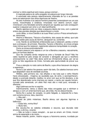 139

cremos! a vitória espiritual será nossa, porque cremos!...
    A inspirada palavra do velho pregador emudecera por longo intervalo.
    A acanhada sala parecia repentinamente inflamada de luz e as paredes
como se esboroavam aos olhos espirituais de Vestino.
    As seis mulheres e os catorze homens presentes contemplaram-se uns aos
outros, maravilhados e extáticos. Irmanados num destino comum, expe-
rimentavam uma felicidade somente atingível por aqueles que tudo conseguem
superar e esquecer por amor a um ideal santificante.
     Basílio apertava entre as mãos a pequena destra de Llvia, com o paternal
enlevo das grandes afeições que desconhecem a morte.
     Junto deles, a viúva Cesídia e as suas filhas Lucina e Prisca entreolharam-
se, venturosas.
     Hilarino e Marciana, Tibúrcio e Escribônia, dois casais de velhos, que tudo
haviam cedido pela causa do Senhor, abraçaram-se, contentes.
     Lívia, fitando os semblantes embevecidos que a rodeavam, perdeu o temor
que a ameaçara, de princípio. Recordou Taciano e Blandina, os únicos amigos
mais íntimos que lhe restavam, registrando soberana tranquilidade no coração.
     Como os amava profundamente!
     Taciano possuía uma esposa e um lar e Blandina cresceria, naturalmente,
para um formoso destino.
     Que lhe competia senão resignar-se ante a Vontade de Deus? Não lhe
cabia rejubilar-se pelo ensejo de consolar o abnegado pai que a recolhera
amorosamente na vida? Não devia sentir-se infinitamente ditosa, por ver-se
entre os fiéis seguidores do Cristo, honrada pela oportunidade de provar sua
fé?
     Fixou a atenção no rosto calmo de Basílio, cujos olhos faiscavam de alegria
e esperança...
     Nunca o pai adotivo lhe pareceu assim tão belo, Os cabelos brancos como
que despediam raios de claridade azulinea.
     Refletiu, pela primeira vez, nas aflições e nas lutas que o velho filósofo
havia atravessado... imaginou as saudades que, de certo, o acompanhavam,
desde a juventude distante, meditou no amor com que se lhe devotara, a ela
que fôra abandonada numa charneca ao nascer, e sentiu por aquele homem,
curvado pela senectude, um afeto filial mais alto e mais puro, renovado e
diferente...
     Algo sublimara-se-lhe no espírito.
    Instintivamente, retirou a destra das mãos enrugadas que a retinham e
abraçou-o com um enternecimento que, até então, lhe era desconhecido.
    Sentiu-lhe o pulsar do coração, no peito fatigado, e, beijando-lhe a face,
com extrema ternura, falou, baixinho:
    — Meu pai!...
    Tocado de júbilo misterioso, Basílio deixou cair algumas lágrimas e
balbuciou:
    — Estás feliz, minha filha?
    — Muito feliz..
    Ele osculou-lhe os cabelos ondeados e escuros, que dourada rede
envolvia, e afirmou, ciciante:
    — Não se turbe o nosso coração!... os que se amam, em Cristo, moram
acima da separação e da morte...
    Nesse instante, porém, Vestino ergueu a fisionomia serena, inundada por
 